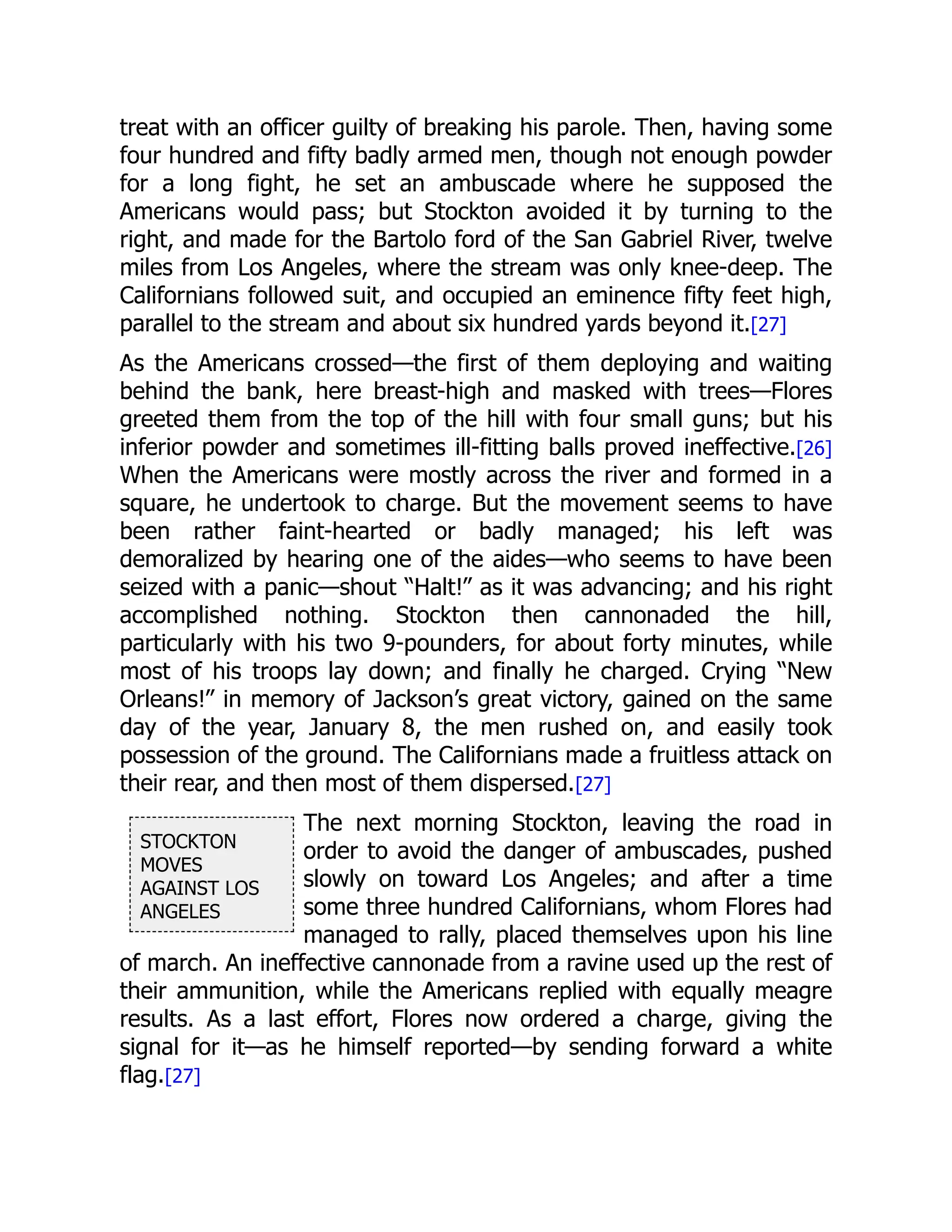 STOCKTON
MOVES
AGAINST LOS
ANGELES
treat with an officer guilty of breaking his parole. Then, having some
four hundred and fifty badly armed men, though not enough powder
for a long fight, he set an ambuscade where he supposed the
Americans would pass; but Stockton avoided it by turning to the
right, and made for the Bartolo ford of the San Gabriel River, twelve
miles from Los Angeles, where the stream was only knee-deep. The
Californians followed suit, and occupied an eminence fifty feet high,
parallel to the stream and about six hundred yards beyond it.[27]
As the Americans crossed—the first of them deploying and waiting
behind the bank, here breast-high and masked with trees—Flores
greeted them from the top of the hill with four small guns; but his
inferior powder and sometimes ill-fitting balls proved ineffective.[26]
When the Americans were mostly across the river and formed in a
square, he undertook to charge. But the movement seems to have
been rather faint-hearted or badly managed; his left was
demoralized by hearing one of the aides—who seems to have been
seized with a panic—shout “Halt!” as it was advancing; and his right
accomplished nothing. Stockton then cannonaded the hill,
particularly with his two 9-pounders, for about forty minutes, while
most of his troops lay down; and finally he charged. Crying “New
Orleans!” in memory of Jackson’s great victory, gained on the same
day of the year, January 8, the men rushed on, and easily took
possession of the ground. The Californians made a fruitless attack on
their rear, and then most of them dispersed.[27]
The next morning Stockton, leaving the road in
order to avoid the danger of ambuscades, pushed
slowly on toward Los Angeles; and after a time
some three hundred Californians, whom Flores had
managed to rally, placed themselves upon his line
of march. An ineffective cannonade from a ravine used up the rest of
their ammunition, while the Americans replied with equally meagre
results. As a last effort, Flores now ordered a charge, giving the
signal for it—as he himself reported—by sending forward a white
flag.[27]
 