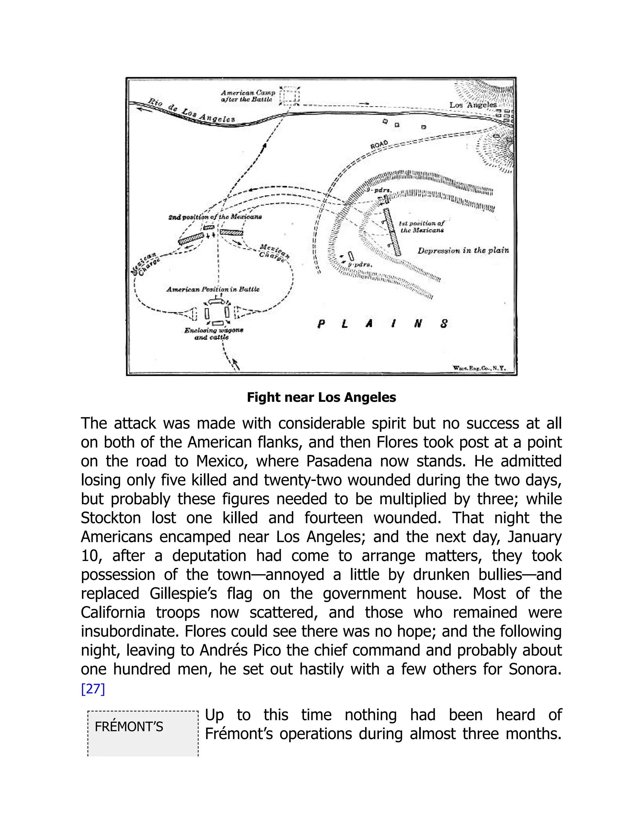 FRÉMONT’S
Fight near Los Angeles
The attack was made with considerable spirit but no success at all
on both of the American flanks, and then Flores took post at a point
on the road to Mexico, where Pasadena now stands. He admitted
losing only five killed and twenty-two wounded during the two days,
but probably these figures needed to be multiplied by three; while
Stockton lost one killed and fourteen wounded. That night the
Americans encamped near Los Angeles; and the next day, January
10, after a deputation had come to arrange matters, they took
possession of the town—annoyed a little by drunken bullies—and
replaced Gillespie’s flag on the government house. Most of the
California troops now scattered, and those who remained were
insubordinate. Flores could see there was no hope; and the following
night, leaving to Andrés Pico the chief command and probably about
one hundred men, he set out hastily with a few others for Sonora.
[27]
Up to this time nothing had been heard of
Frémont’s operations during almost three months.
 