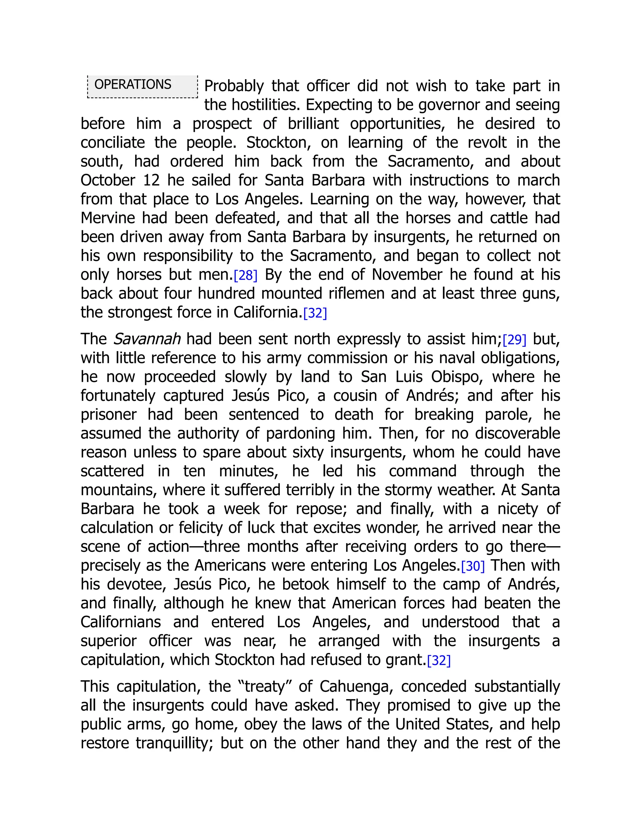 OPERATIONS Probably that officer did not wish to take part in
the hostilities. Expecting to be governor and seeing
before him a prospect of brilliant opportunities, he desired to
conciliate the people. Stockton, on learning of the revolt in the
south, had ordered him back from the Sacramento, and about
October 12 he sailed for Santa Barbara with instructions to march
from that place to Los Angeles. Learning on the way, however, that
Mervine had been defeated, and that all the horses and cattle had
been driven away from Santa Barbara by insurgents, he returned on
his own responsibility to the Sacramento, and began to collect not
only horses but men.[28] By the end of November he found at his
back about four hundred mounted riflemen and at least three guns,
the strongest force in California.[32]
The Savannah had been sent north expressly to assist him;[29] but,
with little reference to his army commission or his naval obligations,
he now proceeded slowly by land to San Luis Obispo, where he
fortunately captured Jesús Pico, a cousin of Andrés; and after his
prisoner had been sentenced to death for breaking parole, he
assumed the authority of pardoning him. Then, for no discoverable
reason unless to spare about sixty insurgents, whom he could have
scattered in ten minutes, he led his command through the
mountains, where it suffered terribly in the stormy weather. At Santa
Barbara he took a week for repose; and finally, with a nicety of
calculation or felicity of luck that excites wonder, he arrived near the
scene of action—three months after receiving orders to go there—
precisely as the Americans were entering Los Angeles.[30] Then with
his devotee, Jesús Pico, he betook himself to the camp of Andrés,
and finally, although he knew that American forces had beaten the
Californians and entered Los Angeles, and understood that a
superior officer was near, he arranged with the insurgents a
capitulation, which Stockton had refused to grant.[32]
This capitulation, the “treaty” of Cahuenga, conceded substantially
all the insurgents could have asked. They promised to give up the
public arms, go home, obey the laws of the United States, and help
restore tranquillity; but on the other hand they and the rest of the
 