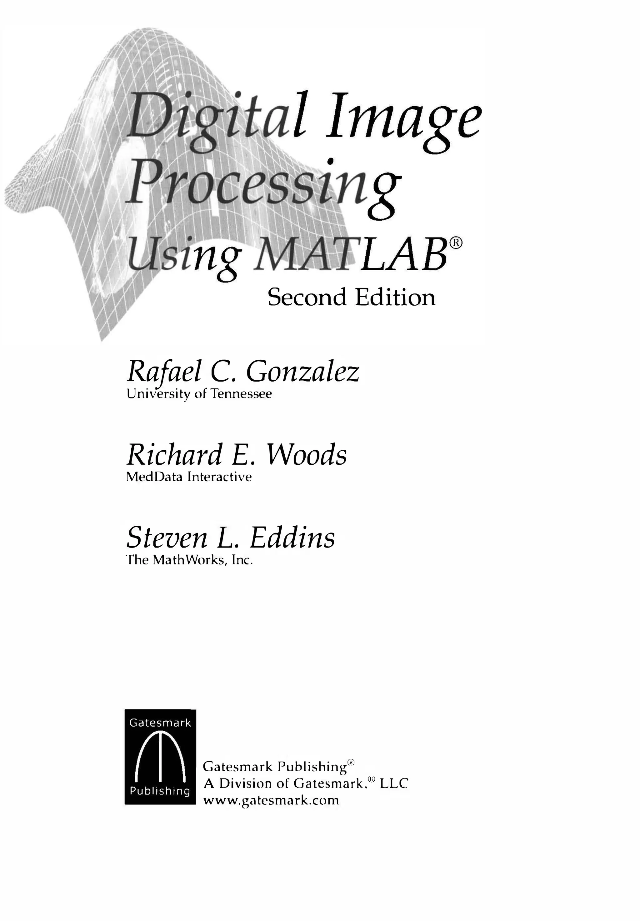 Second Edition
Rafael C. Gonzalez
University of Tennessee
Richard E. Woods
MedData Interactive
Steven L. Eddins
The MathWorks, Inc.
Gatesmark Publishing
@
A Division of Gatesmark.@ LLC
www.gatesmark.com
 