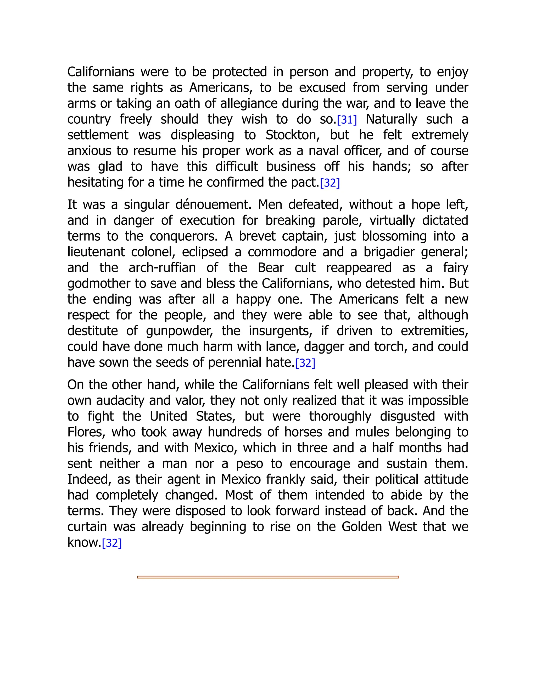 Californians were to be protected in person and property, to enjoy
the same rights as Americans, to be excused from serving under
arms or taking an oath of allegiance during the war, and to leave the
country freely should they wish to do so.[31] Naturally such a
settlement was displeasing to Stockton, but he felt extremely
anxious to resume his proper work as a naval officer, and of course
was glad to have this difficult business off his hands; so after
hesitating for a time he confirmed the pact.[32]
It was a singular dénouement. Men defeated, without a hope left,
and in danger of execution for breaking parole, virtually dictated
terms to the conquerors. A brevet captain, just blossoming into a
lieutenant colonel, eclipsed a commodore and a brigadier general;
and the arch-ruffian of the Bear cult reappeared as a fairy
godmother to save and bless the Californians, who detested him. But
the ending was after all a happy one. The Americans felt a new
respect for the people, and they were able to see that, although
destitute of gunpowder, the insurgents, if driven to extremities,
could have done much harm with lance, dagger and torch, and could
have sown the seeds of perennial hate.[32]
On the other hand, while the Californians felt well pleased with their
own audacity and valor, they not only realized that it was impossible
to fight the United States, but were thoroughly disgusted with
Flores, who took away hundreds of horses and mules belonging to
his friends, and with Mexico, which in three and a half months had
sent neither a man nor a peso to encourage and sustain them.
Indeed, as their agent in Mexico frankly said, their political attitude
had completely changed. Most of them intended to abide by the
terms. They were disposed to look forward instead of back. And the
curtain was already beginning to rise on the Golden West that we
know.[32]
 