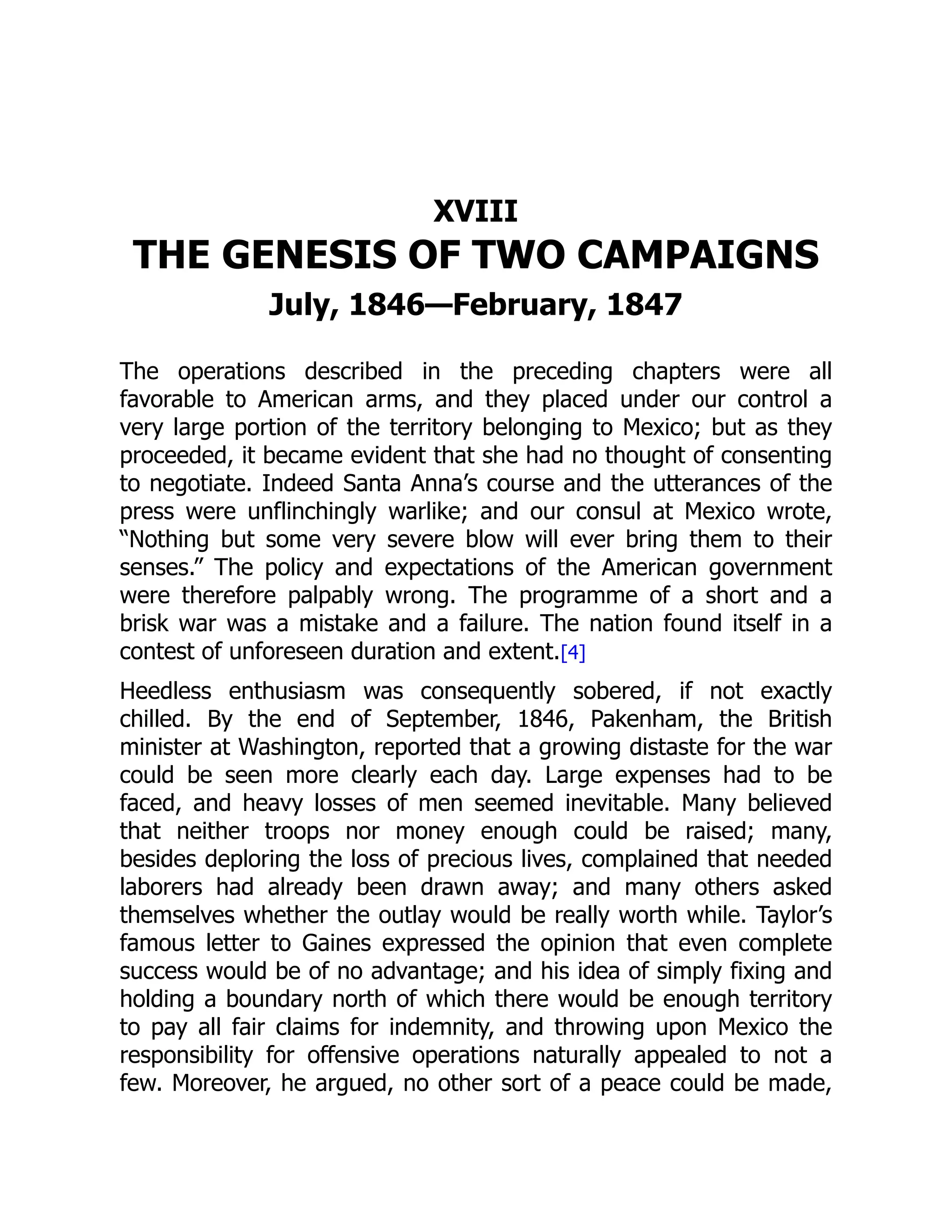 XVIII
THE GENESIS OF TWO CAMPAIGNS
July, 1846—February, 1847
The operations described in the preceding chapters were all
favorable to American arms, and they placed under our control a
very large portion of the territory belonging to Mexico; but as they
proceeded, it became evident that she had no thought of consenting
to negotiate. Indeed Santa Anna’s course and the utterances of the
press were unflinchingly warlike; and our consul at Mexico wrote,
“Nothing but some very severe blow will ever bring them to their
senses.” The policy and expectations of the American government
were therefore palpably wrong. The programme of a short and a
brisk war was a mistake and a failure. The nation found itself in a
contest of unforeseen duration and extent.[4]
Heedless enthusiasm was consequently sobered, if not exactly
chilled. By the end of September, 1846, Pakenham, the British
minister at Washington, reported that a growing distaste for the war
could be seen more clearly each day. Large expenses had to be
faced, and heavy losses of men seemed inevitable. Many believed
that neither troops nor money enough could be raised; many,
besides deploring the loss of precious lives, complained that needed
laborers had already been drawn away; and many others asked
themselves whether the outlay would be really worth while. Taylor’s
famous letter to Gaines expressed the opinion that even complete
success would be of no advantage; and his idea of simply fixing and
holding a boundary north of which there would be enough territory
to pay all fair claims for indemnity, and throwing upon Mexico the
responsibility for offensive operations naturally appealed to not a
few. Moreover, he argued, no other sort of a peace could be made,
 