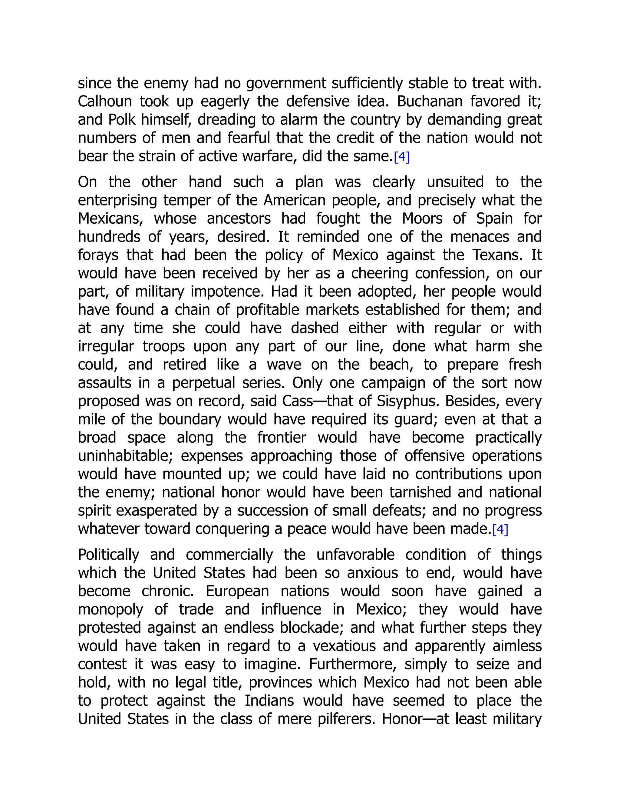 since the enemy had no government sufficiently stable to treat with.
Calhoun took up eagerly the defensive idea. Buchanan favored it;
and Polk himself, dreading to alarm the country by demanding great
numbers of men and fearful that the credit of the nation would not
bear the strain of active warfare, did the same.[4]
On the other hand such a plan was clearly unsuited to the
enterprising temper of the American people, and precisely what the
Mexicans, whose ancestors had fought the Moors of Spain for
hundreds of years, desired. It reminded one of the menaces and
forays that had been the policy of Mexico against the Texans. It
would have been received by her as a cheering confession, on our
part, of military impotence. Had it been adopted, her people would
have found a chain of profitable markets established for them; and
at any time she could have dashed either with regular or with
irregular troops upon any part of our line, done what harm she
could, and retired like a wave on the beach, to prepare fresh
assaults in a perpetual series. Only one campaign of the sort now
proposed was on record, said Cass—that of Sisyphus. Besides, every
mile of the boundary would have required its guard; even at that a
broad space along the frontier would have become practically
uninhabitable; expenses approaching those of offensive operations
would have mounted up; we could have laid no contributions upon
the enemy; national honor would have been tarnished and national
spirit exasperated by a succession of small defeats; and no progress
whatever toward conquering a peace would have been made.[4]
Politically and commercially the unfavorable condition of things
which the United States had been so anxious to end, would have
become chronic. European nations would soon have gained a
monopoly of trade and influence in Mexico; they would have
protested against an endless blockade; and what further steps they
would have taken in regard to a vexatious and apparently aimless
contest it was easy to imagine. Furthermore, simply to seize and
hold, with no legal title, provinces which Mexico had not been able
to protect against the Indians would have seemed to place the
United States in the class of mere pilferers. Honor—at least military
 