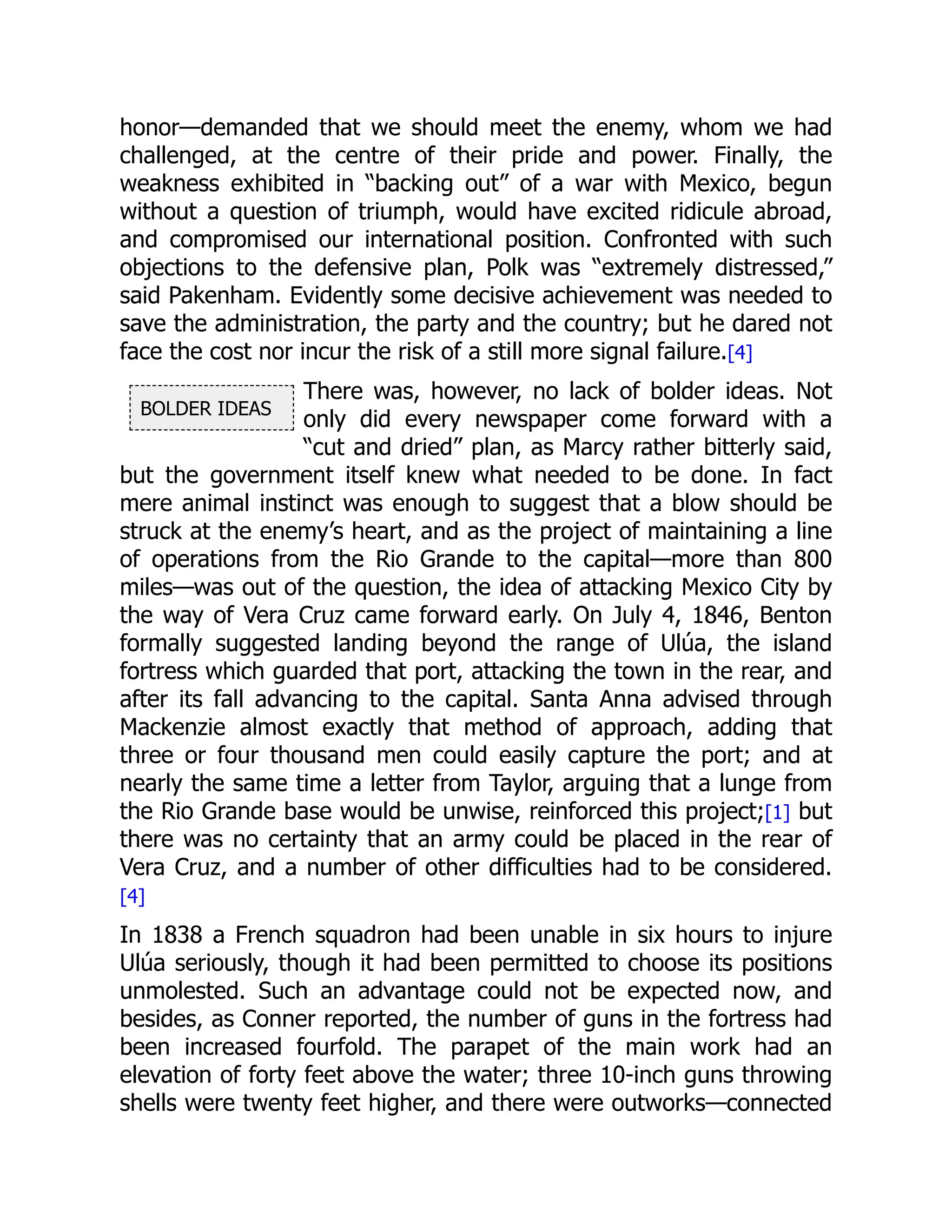 BOLDER IDEAS
honor—demanded that we should meet the enemy, whom we had
challenged, at the centre of their pride and power. Finally, the
weakness exhibited in “backing out” of a war with Mexico, begun
without a question of triumph, would have excited ridicule abroad,
and compromised our international position. Confronted with such
objections to the defensive plan, Polk was “extremely distressed,”
said Pakenham. Evidently some decisive achievement was needed to
save the administration, the party and the country; but he dared not
face the cost nor incur the risk of a still more signal failure.[4]
There was, however, no lack of bolder ideas. Not
only did every newspaper come forward with a
“cut and dried” plan, as Marcy rather bitterly said,
but the government itself knew what needed to be done. In fact
mere animal instinct was enough to suggest that a blow should be
struck at the enemy’s heart, and as the project of maintaining a line
of operations from the Rio Grande to the capital—more than 800
miles—was out of the question, the idea of attacking Mexico City by
the way of Vera Cruz came forward early. On July 4, 1846, Benton
formally suggested landing beyond the range of Ulúa, the island
fortress which guarded that port, attacking the town in the rear, and
after its fall advancing to the capital. Santa Anna advised through
Mackenzie almost exactly that method of approach, adding that
three or four thousand men could easily capture the port; and at
nearly the same time a letter from Taylor, arguing that a lunge from
the Rio Grande base would be unwise, reinforced this project;[1] but
there was no certainty that an army could be placed in the rear of
Vera Cruz, and a number of other difficulties had to be considered.
[4]
In 1838 a French squadron had been unable in six hours to injure
Ulúa seriously, though it had been permitted to choose its positions
unmolested. Such an advantage could not be expected now, and
besides, as Conner reported, the number of guns in the fortress had
been increased fourfold. The parapet of the main work had an
elevation of forty feet above the water; three 10-inch guns throwing
shells were twenty feet higher, and there were outworks—connected
 
