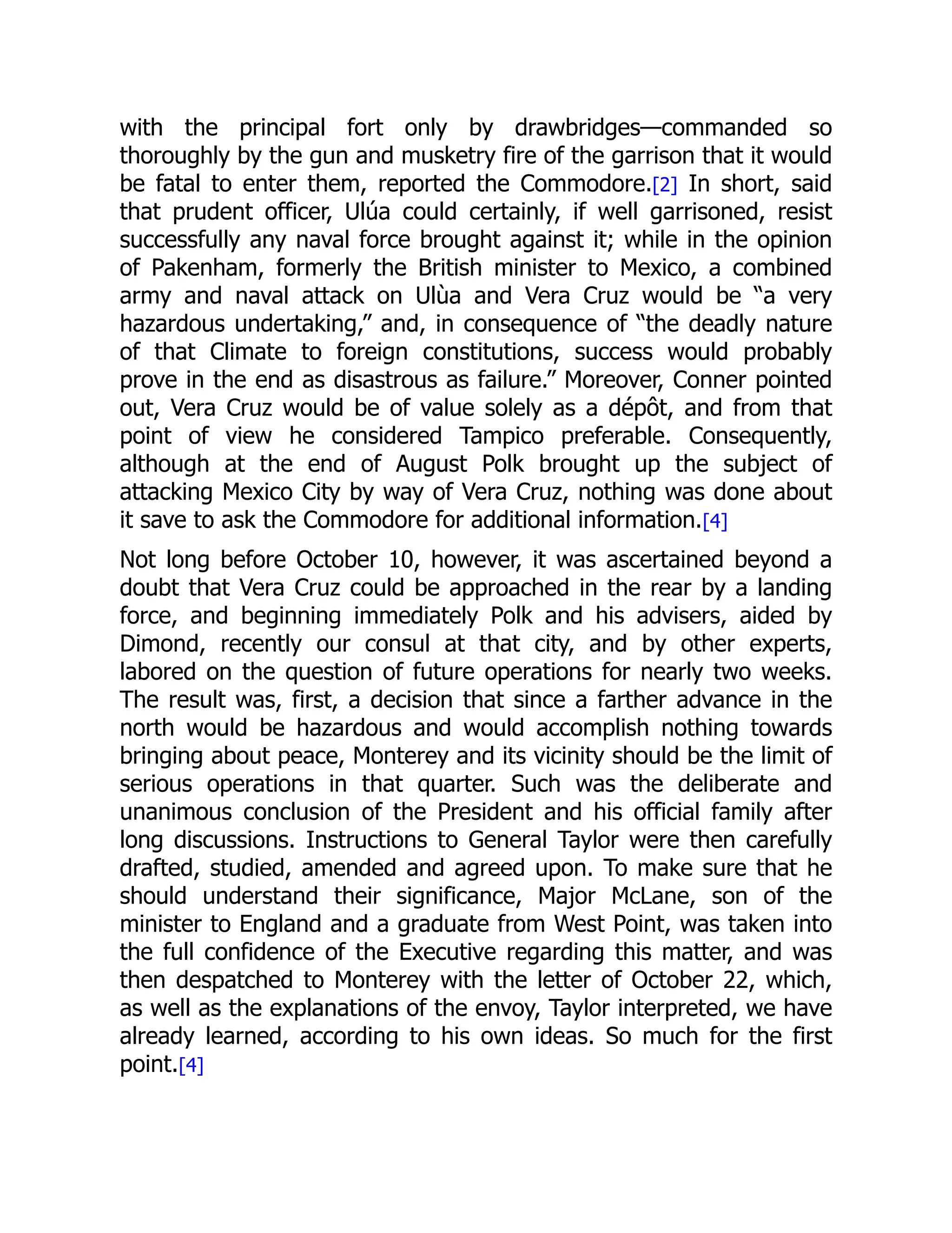 with the principal fort only by drawbridges—commanded so
thoroughly by the gun and musketry fire of the garrison that it would
be fatal to enter them, reported the Commodore.[2] In short, said
that prudent officer, Ulúa could certainly, if well garrisoned, resist
successfully any naval force brought against it; while in the opinion
of Pakenham, formerly the British minister to Mexico, a combined
army and naval attack on Ulùa and Vera Cruz would be “a very
hazardous undertaking,” and, in consequence of “the deadly nature
of that Climate to foreign constitutions, success would probably
prove in the end as disastrous as failure.” Moreover, Conner pointed
out, Vera Cruz would be of value solely as a dépôt, and from that
point of view he considered Tampico preferable. Consequently,
although at the end of August Polk brought up the subject of
attacking Mexico City by way of Vera Cruz, nothing was done about
it save to ask the Commodore for additional information.[4]
Not long before October 10, however, it was ascertained beyond a
doubt that Vera Cruz could be approached in the rear by a landing
force, and beginning immediately Polk and his advisers, aided by
Dimond, recently our consul at that city, and by other experts,
labored on the question of future operations for nearly two weeks.
The result was, first, a decision that since a farther advance in the
north would be hazardous and would accomplish nothing towards
bringing about peace, Monterey and its vicinity should be the limit of
serious operations in that quarter. Such was the deliberate and
unanimous conclusion of the President and his official family after
long discussions. Instructions to General Taylor were then carefully
drafted, studied, amended and agreed upon. To make sure that he
should understand their significance, Major McLane, son of the
minister to England and a graduate from West Point, was taken into
the full confidence of the Executive regarding this matter, and was
then despatched to Monterey with the letter of October 22, which,
as well as the explanations of the envoy, Taylor interpreted, we have
already learned, according to his own ideas. So much for the first
point.[4]
 