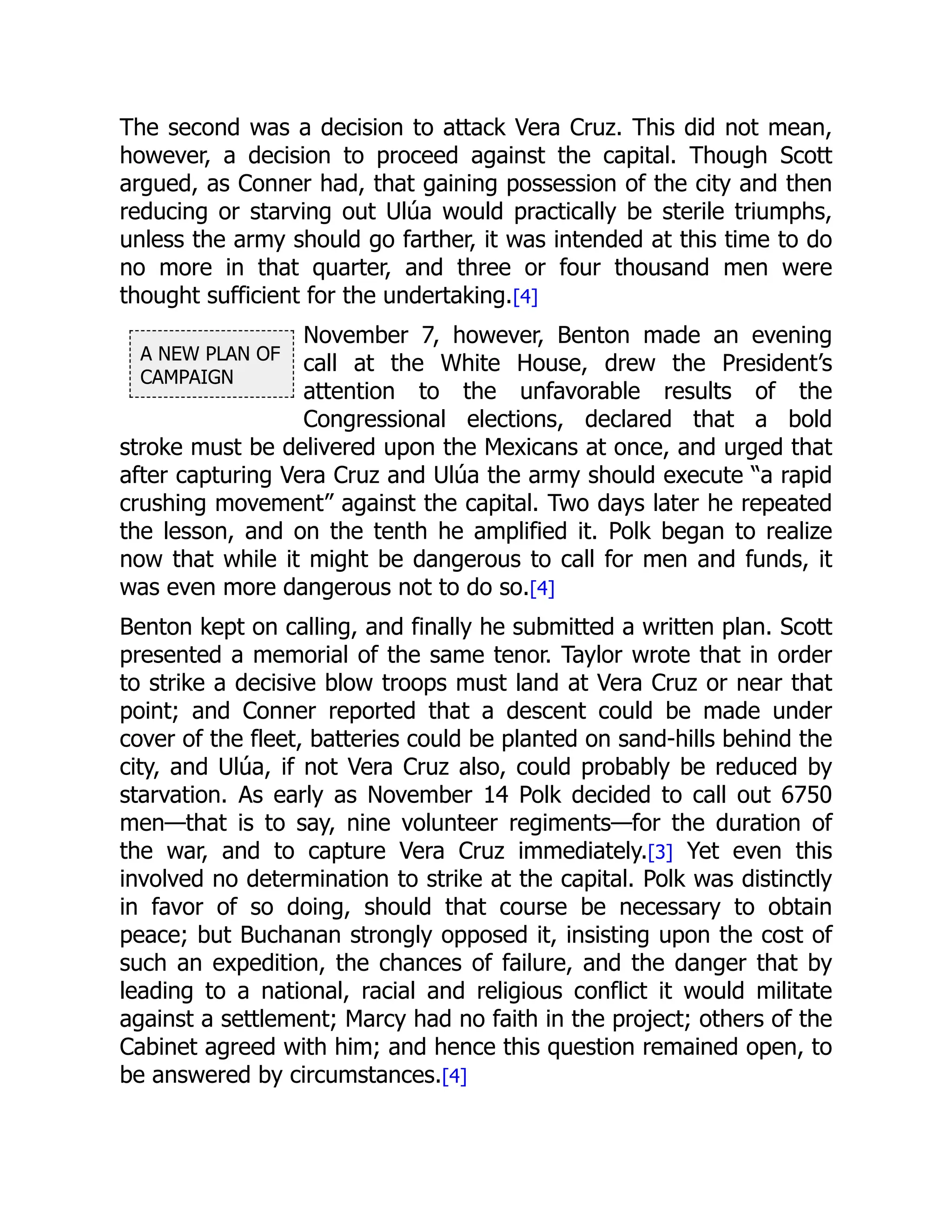 A NEW PLAN OF
CAMPAIGN
The second was a decision to attack Vera Cruz. This did not mean,
however, a decision to proceed against the capital. Though Scott
argued, as Conner had, that gaining possession of the city and then
reducing or starving out Ulúa would practically be sterile triumphs,
unless the army should go farther, it was intended at this time to do
no more in that quarter, and three or four thousand men were
thought sufficient for the undertaking.[4]
November 7, however, Benton made an evening
call at the White House, drew the President’s
attention to the unfavorable results of the
Congressional elections, declared that a bold
stroke must be delivered upon the Mexicans at once, and urged that
after capturing Vera Cruz and Ulúa the army should execute “a rapid
crushing movement” against the capital. Two days later he repeated
the lesson, and on the tenth he amplified it. Polk began to realize
now that while it might be dangerous to call for men and funds, it
was even more dangerous not to do so.[4]
Benton kept on calling, and finally he submitted a written plan. Scott
presented a memorial of the same tenor. Taylor wrote that in order
to strike a decisive blow troops must land at Vera Cruz or near that
point; and Conner reported that a descent could be made under
cover of the fleet, batteries could be planted on sand-hills behind the
city, and Ulúa, if not Vera Cruz also, could probably be reduced by
starvation. As early as November 14 Polk decided to call out 6750
men—that is to say, nine volunteer regiments—for the duration of
the war, and to capture Vera Cruz immediately.[3] Yet even this
involved no determination to strike at the capital. Polk was distinctly
in favor of so doing, should that course be necessary to obtain
peace; but Buchanan strongly opposed it, insisting upon the cost of
such an expedition, the chances of failure, and the danger that by
leading to a national, racial and religious conflict it would militate
against a settlement; Marcy had no faith in the project; others of the
Cabinet agreed with him; and hence this question remained open, to
be answered by circumstances.[4]
 