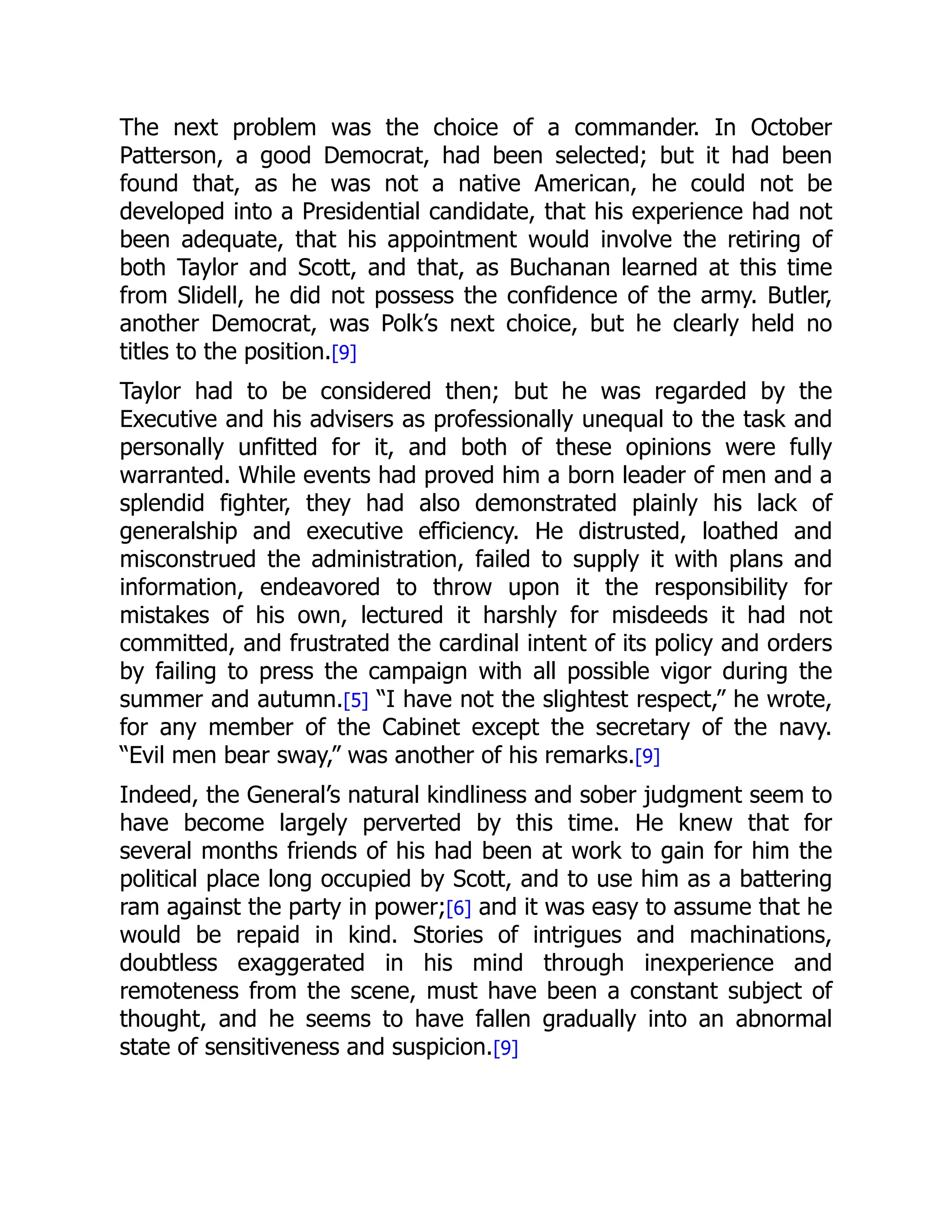 The next problem was the choice of a commander. In October
Patterson, a good Democrat, had been selected; but it had been
found that, as he was not a native American, he could not be
developed into a Presidential candidate, that his experience had not
been adequate, that his appointment would involve the retiring of
both Taylor and Scott, and that, as Buchanan learned at this time
from Slidell, he did not possess the confidence of the army. Butler,
another Democrat, was Polk’s next choice, but he clearly held no
titles to the position.[9]
Taylor had to be considered then; but he was regarded by the
Executive and his advisers as professionally unequal to the task and
personally unfitted for it, and both of these opinions were fully
warranted. While events had proved him a born leader of men and a
splendid fighter, they had also demonstrated plainly his lack of
generalship and executive efficiency. He distrusted, loathed and
misconstrued the administration, failed to supply it with plans and
information, endeavored to throw upon it the responsibility for
mistakes of his own, lectured it harshly for misdeeds it had not
committed, and frustrated the cardinal intent of its policy and orders
by failing to press the campaign with all possible vigor during the
summer and autumn.[5] “I have not the slightest respect,” he wrote,
for any member of the Cabinet except the secretary of the navy.
“Evil men bear sway,” was another of his remarks.[9]
Indeed, the General’s natural kindliness and sober judgment seem to
have become largely perverted by this time. He knew that for
several months friends of his had been at work to gain for him the
political place long occupied by Scott, and to use him as a battering
ram against the party in power;[6] and it was easy to assume that he
would be repaid in kind. Stories of intrigues and machinations,
doubtless exaggerated in his mind through inexperience and
remoteness from the scene, must have been a constant subject of
thought, and he seems to have fallen gradually into an abnormal
state of sensitiveness and suspicion.[9]
 