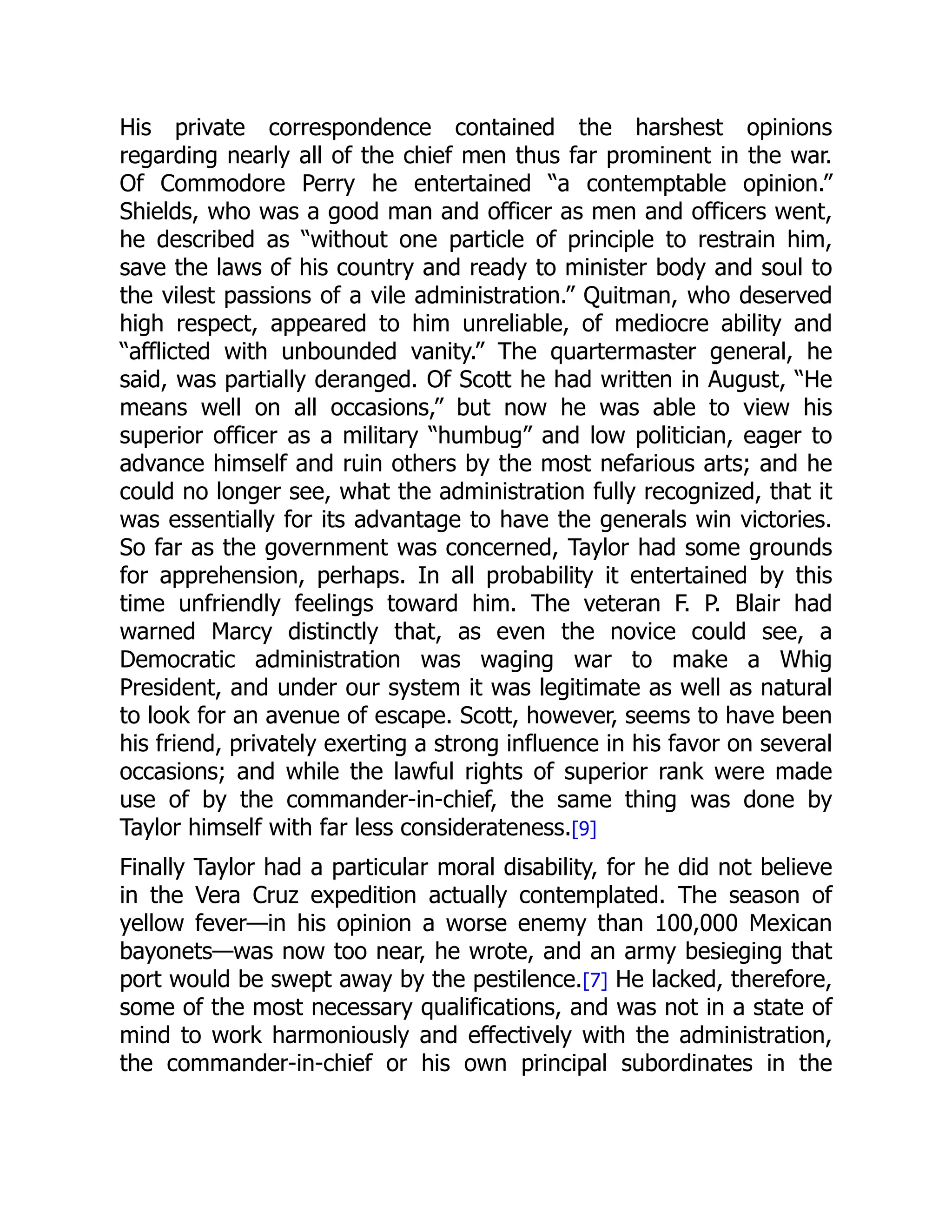 His private correspondence contained the harshest opinions
regarding nearly all of the chief men thus far prominent in the war.
Of Commodore Perry he entertained “a contemptable opinion.”
Shields, who was a good man and officer as men and officers went,
he described as “without one particle of principle to restrain him,
save the laws of his country and ready to minister body and soul to
the vilest passions of a vile administration.” Quitman, who deserved
high respect, appeared to him unreliable, of mediocre ability and
“afflicted with unbounded vanity.” The quartermaster general, he
said, was partially deranged. Of Scott he had written in August, “He
means well on all occasions,” but now he was able to view his
superior officer as a military “humbug” and low politician, eager to
advance himself and ruin others by the most nefarious arts; and he
could no longer see, what the administration fully recognized, that it
was essentially for its advantage to have the generals win victories.
So far as the government was concerned, Taylor had some grounds
for apprehension, perhaps. In all probability it entertained by this
time unfriendly feelings toward him. The veteran F. P. Blair had
warned Marcy distinctly that, as even the novice could see, a
Democratic administration was waging war to make a Whig
President, and under our system it was legitimate as well as natural
to look for an avenue of escape. Scott, however, seems to have been
his friend, privately exerting a strong influence in his favor on several
occasions; and while the lawful rights of superior rank were made
use of by the commander-in-chief, the same thing was done by
Taylor himself with far less considerateness.[9]
Finally Taylor had a particular moral disability, for he did not believe
in the Vera Cruz expedition actually contemplated. The season of
yellow fever—in his opinion a worse enemy than 100,000 Mexican
bayonets—was now too near, he wrote, and an army besieging that
port would be swept away by the pestilence.[7] He lacked, therefore,
some of the most necessary qualifications, and was not in a state of
mind to work harmoniously and effectively with the administration,
the commander-in-chief or his own principal subordinates in the
 