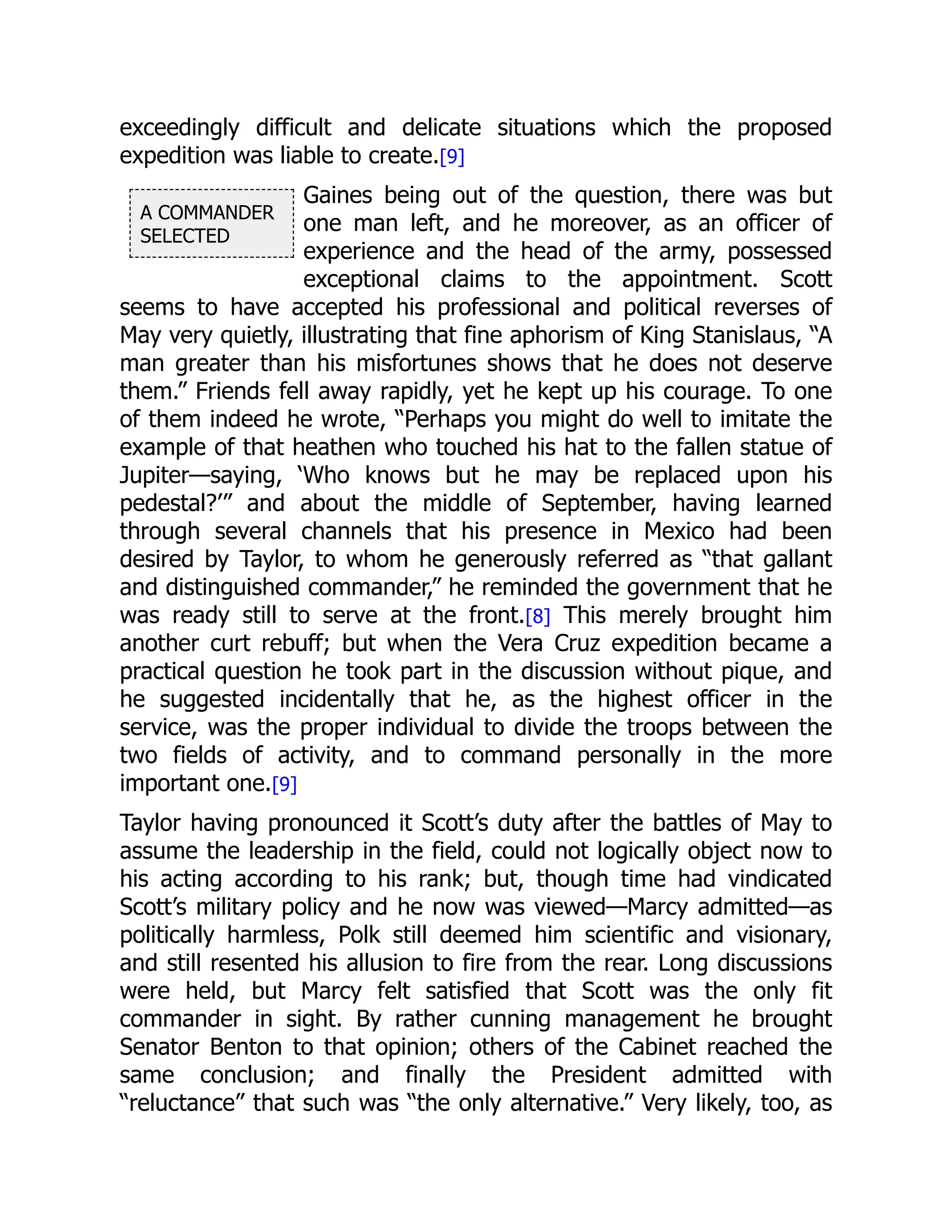 A COMMANDER
SELECTED
exceedingly difficult and delicate situations which the proposed
expedition was liable to create.[9]
Gaines being out of the question, there was but
one man left, and he moreover, as an officer of
experience and the head of the army, possessed
exceptional claims to the appointment. Scott
seems to have accepted his professional and political reverses of
May very quietly, illustrating that fine aphorism of King Stanislaus, “A
man greater than his misfortunes shows that he does not deserve
them.” Friends fell away rapidly, yet he kept up his courage. To one
of them indeed he wrote, “Perhaps you might do well to imitate the
example of that heathen who touched his hat to the fallen statue of
Jupiter—saying, ‘Who knows but he may be replaced upon his
pedestal?’” and about the middle of September, having learned
through several channels that his presence in Mexico had been
desired by Taylor, to whom he generously referred as “that gallant
and distinguished commander,” he reminded the government that he
was ready still to serve at the front.[8] This merely brought him
another curt rebuff; but when the Vera Cruz expedition became a
practical question he took part in the discussion without pique, and
he suggested incidentally that he, as the highest officer in the
service, was the proper individual to divide the troops between the
two fields of activity, and to command personally in the more
important one.[9]
Taylor having pronounced it Scott’s duty after the battles of May to
assume the leadership in the field, could not logically object now to
his acting according to his rank; but, though time had vindicated
Scott’s military policy and he now was viewed—Marcy admitted—as
politically harmless, Polk still deemed him scientific and visionary,
and still resented his allusion to fire from the rear. Long discussions
were held, but Marcy felt satisfied that Scott was the only fit
commander in sight. By rather cunning management he brought
Senator Benton to that opinion; others of the Cabinet reached the
same conclusion; and finally the President admitted with
“reluctance” that such was “the only alternative.” Very likely, too, as
 