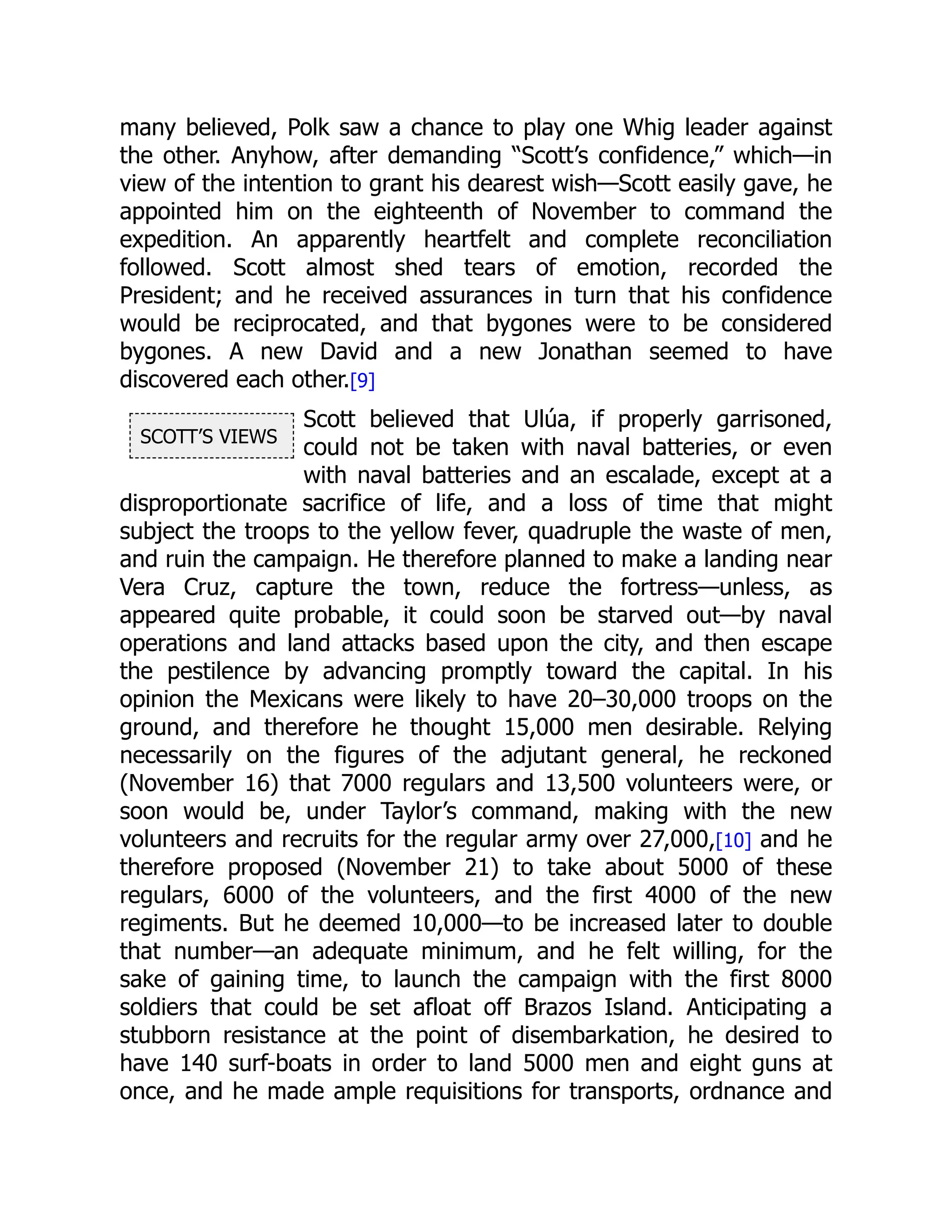 SCOTT’S VIEWS
many believed, Polk saw a chance to play one Whig leader against
the other. Anyhow, after demanding “Scott’s confidence,” which—in
view of the intention to grant his dearest wish—Scott easily gave, he
appointed him on the eighteenth of November to command the
expedition. An apparently heartfelt and complete reconciliation
followed. Scott almost shed tears of emotion, recorded the
President; and he received assurances in turn that his confidence
would be reciprocated, and that bygones were to be considered
bygones. A new David and a new Jonathan seemed to have
discovered each other.[9]
Scott believed that Ulúa, if properly garrisoned,
could not be taken with naval batteries, or even
with naval batteries and an escalade, except at a
disproportionate sacrifice of life, and a loss of time that might
subject the troops to the yellow fever, quadruple the waste of men,
and ruin the campaign. He therefore planned to make a landing near
Vera Cruz, capture the town, reduce the fortress—unless, as
appeared quite probable, it could soon be starved out—by naval
operations and land attacks based upon the city, and then escape
the pestilence by advancing promptly toward the capital. In his
opinion the Mexicans were likely to have 20–30,000 troops on the
ground, and therefore he thought 15,000 men desirable. Relying
necessarily on the figures of the adjutant general, he reckoned
(November 16) that 7000 regulars and 13,500 volunteers were, or
soon would be, under Taylor’s command, making with the new
volunteers and recruits for the regular army over 27,000,[10] and he
therefore proposed (November 21) to take about 5000 of these
regulars, 6000 of the volunteers, and the first 4000 of the new
regiments. But he deemed 10,000—to be increased later to double
that number—an adequate minimum, and he felt willing, for the
sake of gaining time, to launch the campaign with the first 8000
soldiers that could be set afloat off Brazos Island. Anticipating a
stubborn resistance at the point of disembarkation, he desired to
have 140 surf-boats in order to land 5000 men and eight guns at
once, and he made ample requisitions for transports, ordnance and
 