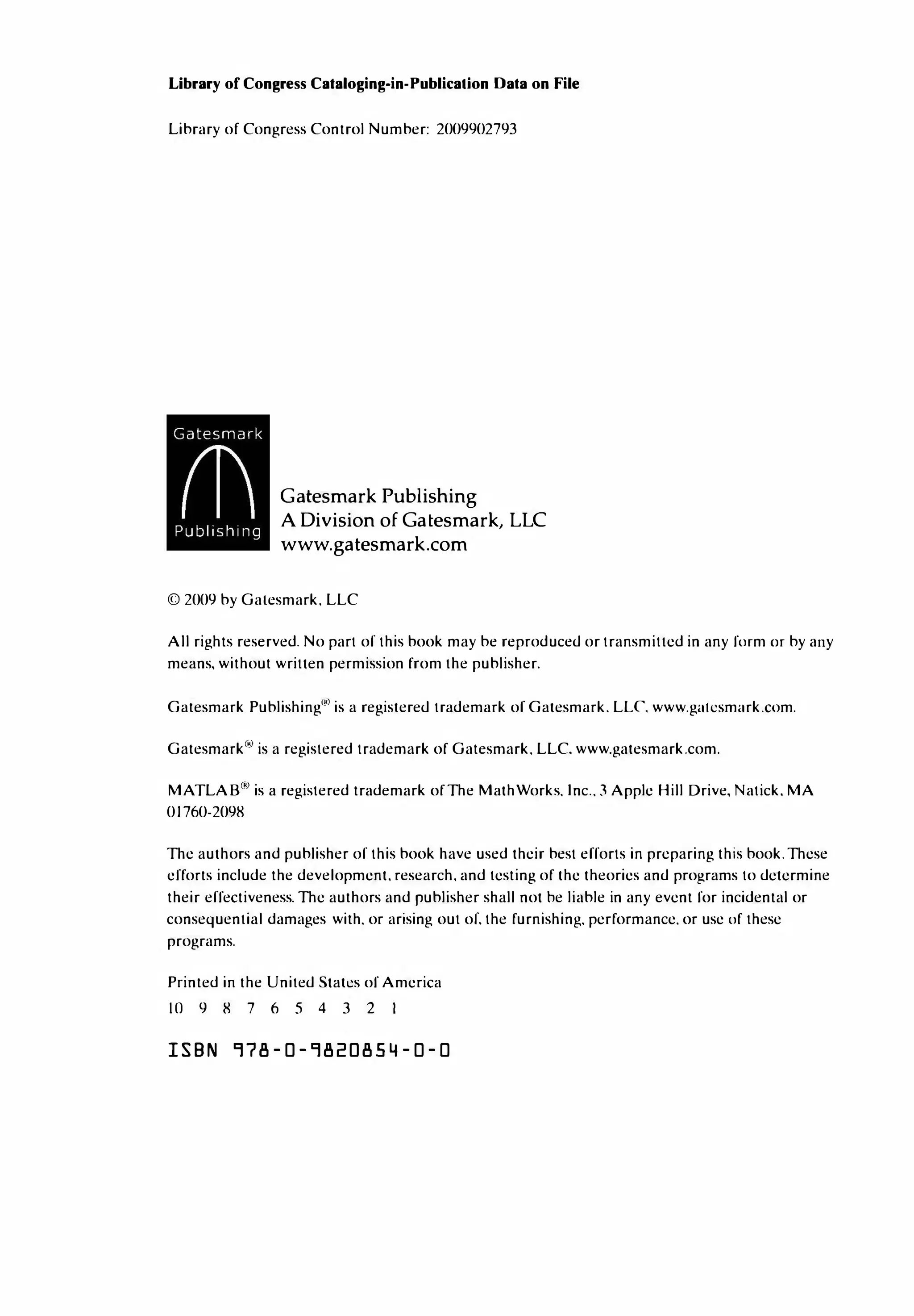 Library of Congress Cataloging-in-Publication Data on File
Library of Congress Control Number: 2009902793
Gatesmark Publishing
A Division of Gatesmark , LLC
www.gatesmark .com
© 2009 by Gatesmark. LLC
All rights reserved. No part of this book may be reproduced or transmitted in any form or by any
means, without written permission from the publisher.
Gatesmark Publishing'" is a registered trademark of Gatesmark. LLC www.gatcsmark.com.
Gatesmarkc" is a registered trademark of Gatesmark. LLC. www.gatesmark.com.
MATLAB"> is a registered trademark of The MathWorks. Inc.. 3 Apple Hill Drive, Natick, MA
01760-2098
The authors and publisher of this book have used their best efforts in preparing this book. These
efforts include the development. research. and testing of the theories and programs to determine
their effectiveness. The authors and publisher shall not he liable in any event for incidental or
consequential damages with. or arising out of. the furnishing. performance. or use of these
programs.
Printed in the United Stall.!s of America
IO 9 8 7 6 5 4 3 2
ISBN 978-0-9820854-0-0
 