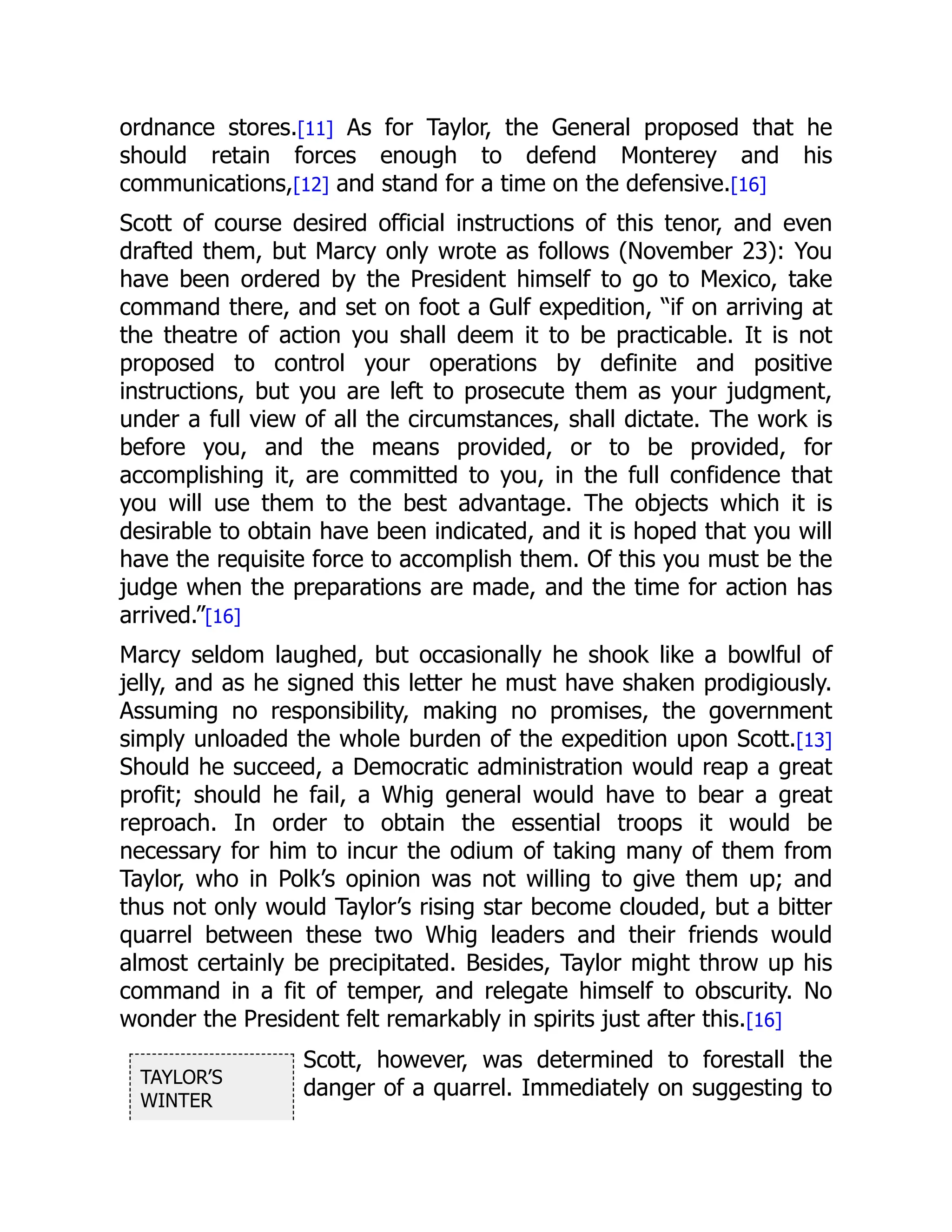 TAYLOR’S
WINTER
ordnance stores.[11] As for Taylor, the General proposed that he
should retain forces enough to defend Monterey and his
communications,[12] and stand for a time on the defensive.[16]
Scott of course desired official instructions of this tenor, and even
drafted them, but Marcy only wrote as follows (November 23): You
have been ordered by the President himself to go to Mexico, take
command there, and set on foot a Gulf expedition, “if on arriving at
the theatre of action you shall deem it to be practicable. It is not
proposed to control your operations by definite and positive
instructions, but you are left to prosecute them as your judgment,
under a full view of all the circumstances, shall dictate. The work is
before you, and the means provided, or to be provided, for
accomplishing it, are committed to you, in the full confidence that
you will use them to the best advantage. The objects which it is
desirable to obtain have been indicated, and it is hoped that you will
have the requisite force to accomplish them. Of this you must be the
judge when the preparations are made, and the time for action has
arrived.”[16]
Marcy seldom laughed, but occasionally he shook like a bowlful of
jelly, and as he signed this letter he must have shaken prodigiously.
Assuming no responsibility, making no promises, the government
simply unloaded the whole burden of the expedition upon Scott.[13]
Should he succeed, a Democratic administration would reap a great
profit; should he fail, a Whig general would have to bear a great
reproach. In order to obtain the essential troops it would be
necessary for him to incur the odium of taking many of them from
Taylor, who in Polk’s opinion was not willing to give them up; and
thus not only would Taylor’s rising star become clouded, but a bitter
quarrel between these two Whig leaders and their friends would
almost certainly be precipitated. Besides, Taylor might throw up his
command in a fit of temper, and relegate himself to obscurity. No
wonder the President felt remarkably in spirits just after this.[16]
Scott, however, was determined to forestall the
danger of a quarrel. Immediately on suggesting to
 