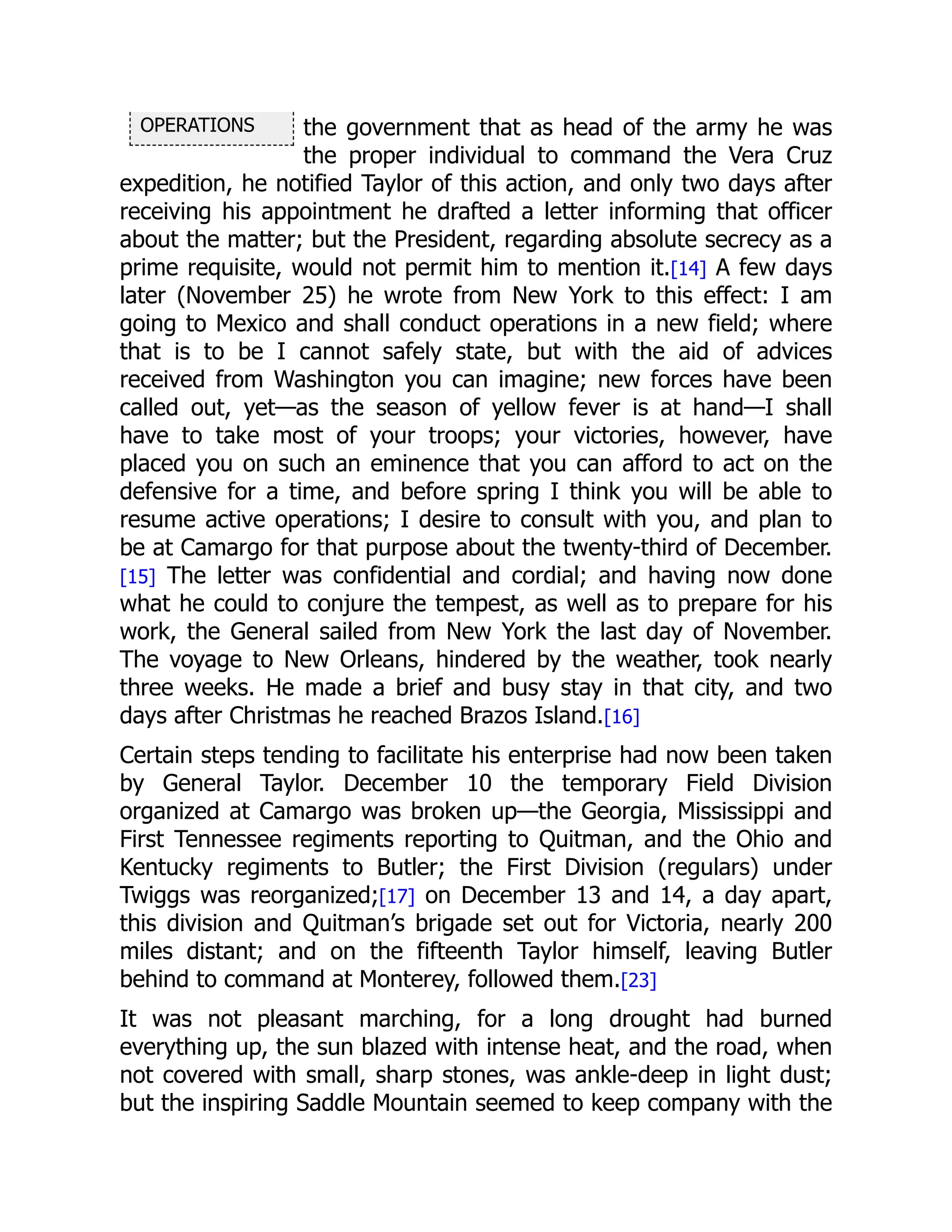OPERATIONS the government that as head of the army he was
the proper individual to command the Vera Cruz
expedition, he notified Taylor of this action, and only two days after
receiving his appointment he drafted a letter informing that officer
about the matter; but the President, regarding absolute secrecy as a
prime requisite, would not permit him to mention it.[14] A few days
later (November 25) he wrote from New York to this effect: I am
going to Mexico and shall conduct operations in a new field; where
that is to be I cannot safely state, but with the aid of advices
received from Washington you can imagine; new forces have been
called out, yet—as the season of yellow fever is at hand—I shall
have to take most of your troops; your victories, however, have
placed you on such an eminence that you can afford to act on the
defensive for a time, and before spring I think you will be able to
resume active operations; I desire to consult with you, and plan to
be at Camargo for that purpose about the twenty-third of December.
[15] The letter was confidential and cordial; and having now done
what he could to conjure the tempest, as well as to prepare for his
work, the General sailed from New York the last day of November.
The voyage to New Orleans, hindered by the weather, took nearly
three weeks. He made a brief and busy stay in that city, and two
days after Christmas he reached Brazos Island.[16]
Certain steps tending to facilitate his enterprise had now been taken
by General Taylor. December 10 the temporary Field Division
organized at Camargo was broken up—the Georgia, Mississippi and
First Tennessee regiments reporting to Quitman, and the Ohio and
Kentucky regiments to Butler; the First Division (regulars) under
Twiggs was reorganized;[17] on December 13 and 14, a day apart,
this division and Quitman’s brigade set out for Victoria, nearly 200
miles distant; and on the fifteenth Taylor himself, leaving Butler
behind to command at Monterey, followed them.[23]
It was not pleasant marching, for a long drought had burned
everything up, the sun blazed with intense heat, and the road, when
not covered with small, sharp stones, was ankle-deep in light dust;
but the inspiring Saddle Mountain seemed to keep company with the
 