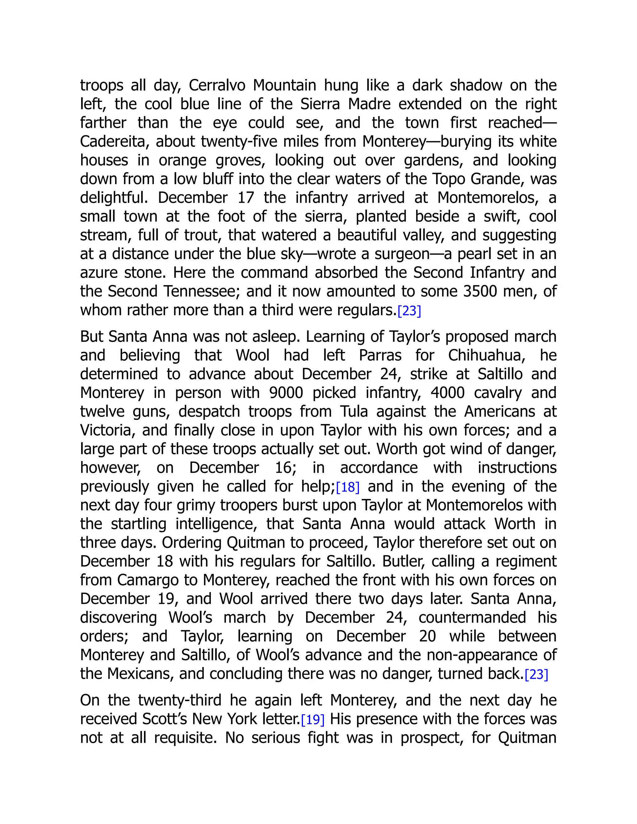 troops all day, Cerralvo Mountain hung like a dark shadow on the
left, the cool blue line of the Sierra Madre extended on the right
farther than the eye could see, and the town first reached—
Cadereita, about twenty-five miles from Monterey—burying its white
houses in orange groves, looking out over gardens, and looking
down from a low bluff into the clear waters of the Topo Grande, was
delightful. December 17 the infantry arrived at Montemorelos, a
small town at the foot of the sierra, planted beside a swift, cool
stream, full of trout, that watered a beautiful valley, and suggesting
at a distance under the blue sky—wrote a surgeon—a pearl set in an
azure stone. Here the command absorbed the Second Infantry and
the Second Tennessee; and it now amounted to some 3500 men, of
whom rather more than a third were regulars.[23]
But Santa Anna was not asleep. Learning of Taylor’s proposed march
and believing that Wool had left Parras for Chihuahua, he
determined to advance about December 24, strike at Saltillo and
Monterey in person with 9000 picked infantry, 4000 cavalry and
twelve guns, despatch troops from Tula against the Americans at
Victoria, and finally close in upon Taylor with his own forces; and a
large part of these troops actually set out. Worth got wind of danger,
however, on December 16; in accordance with instructions
previously given he called for help;[18] and in the evening of the
next day four grimy troopers burst upon Taylor at Montemorelos with
the startling intelligence, that Santa Anna would attack Worth in
three days. Ordering Quitman to proceed, Taylor therefore set out on
December 18 with his regulars for Saltillo. Butler, calling a regiment
from Camargo to Monterey, reached the front with his own forces on
December 19, and Wool arrived there two days later. Santa Anna,
discovering Wool’s march by December 24, countermanded his
orders; and Taylor, learning on December 20 while between
Monterey and Saltillo, of Wool’s advance and the non-appearance of
the Mexicans, and concluding there was no danger, turned back.[23]
On the twenty-third he again left Monterey, and the next day he
received Scott’s New York letter.[19] His presence with the forces was
not at all requisite. No serious fight was in prospect, for Quitman
 