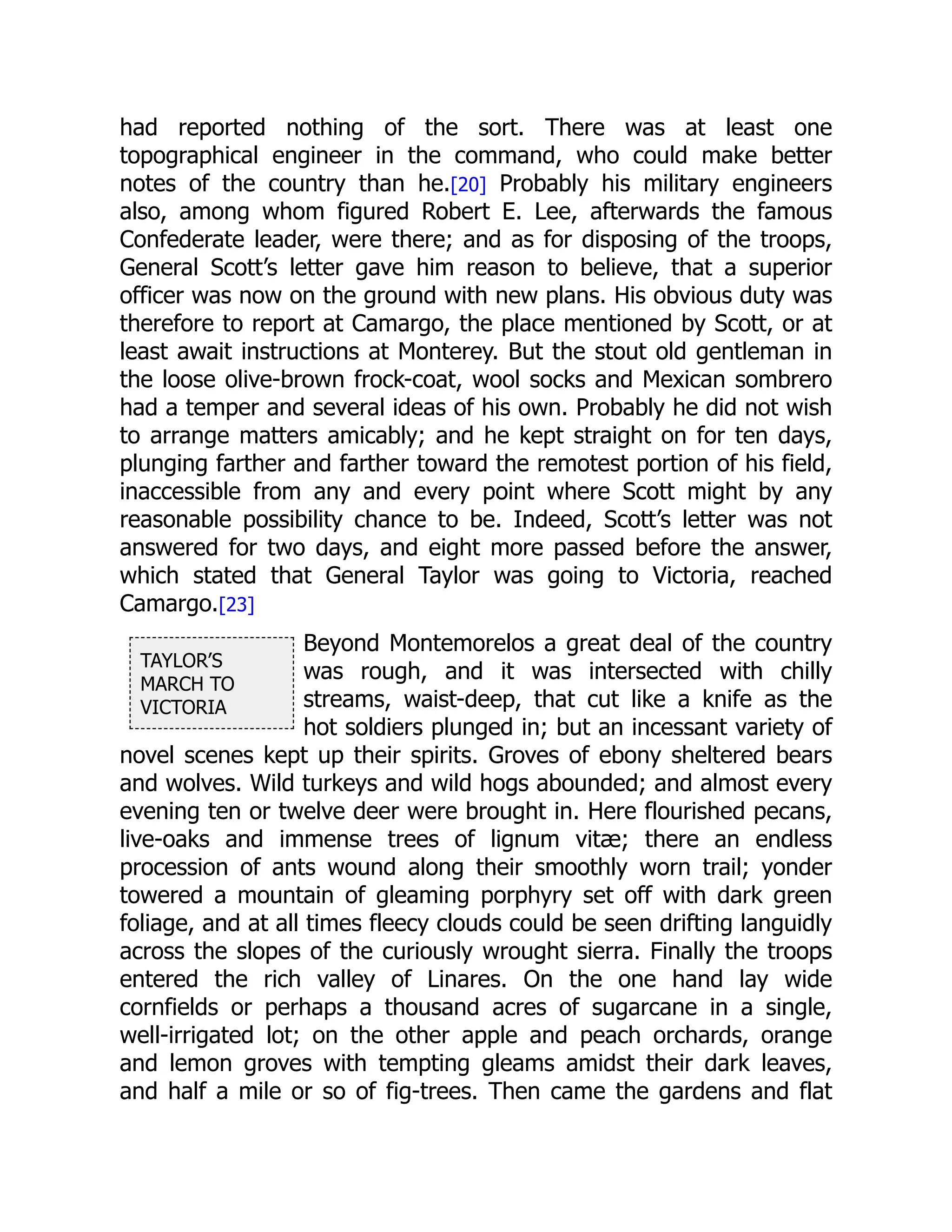 TAYLOR’S
MARCH TO
VICTORIA
had reported nothing of the sort. There was at least one
topographical engineer in the command, who could make better
notes of the country than he.[20] Probably his military engineers
also, among whom figured Robert E. Lee, afterwards the famous
Confederate leader, were there; and as for disposing of the troops,
General Scott’s letter gave him reason to believe, that a superior
officer was now on the ground with new plans. His obvious duty was
therefore to report at Camargo, the place mentioned by Scott, or at
least await instructions at Monterey. But the stout old gentleman in
the loose olive-brown frock-coat, wool socks and Mexican sombrero
had a temper and several ideas of his own. Probably he did not wish
to arrange matters amicably; and he kept straight on for ten days,
plunging farther and farther toward the remotest portion of his field,
inaccessible from any and every point where Scott might by any
reasonable possibility chance to be. Indeed, Scott’s letter was not
answered for two days, and eight more passed before the answer,
which stated that General Taylor was going to Victoria, reached
Camargo.[23]
Beyond Montemorelos a great deal of the country
was rough, and it was intersected with chilly
streams, waist-deep, that cut like a knife as the
hot soldiers plunged in; but an incessant variety of
novel scenes kept up their spirits. Groves of ebony sheltered bears
and wolves. Wild turkeys and wild hogs abounded; and almost every
evening ten or twelve deer were brought in. Here flourished pecans,
live-oaks and immense trees of lignum vitæ; there an endless
procession of ants wound along their smoothly worn trail; yonder
towered a mountain of gleaming porphyry set off with dark green
foliage, and at all times fleecy clouds could be seen drifting languidly
across the slopes of the curiously wrought sierra. Finally the troops
entered the rich valley of Linares. On the one hand lay wide
cornfields or perhaps a thousand acres of sugarcane in a single,
well-irrigated lot; on the other apple and peach orchards, orange
and lemon groves with tempting gleams amidst their dark leaves,
and half a mile or so of fig-trees. Then came the gardens and flat
 