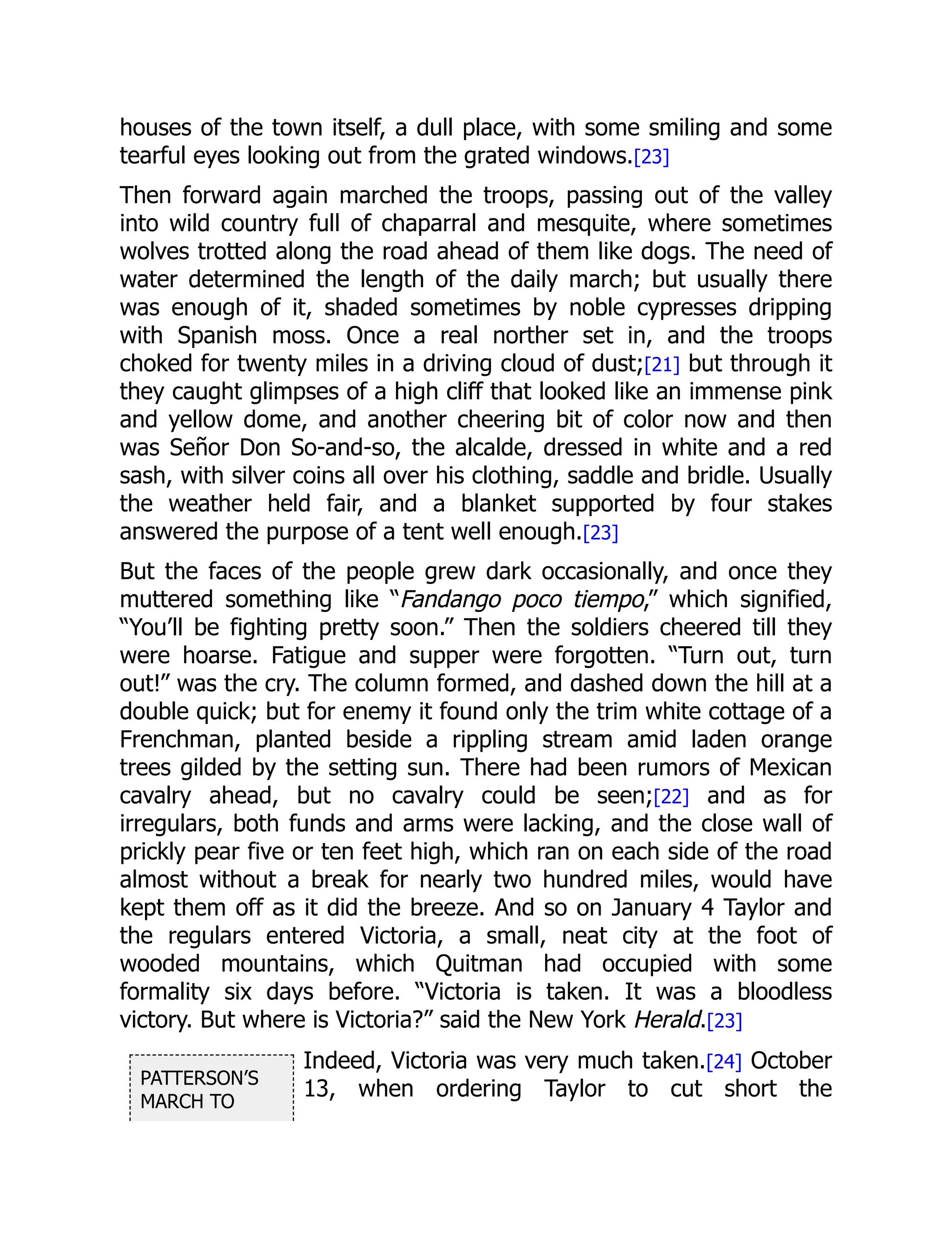 PATTERSON’S
MARCH TO
houses of the town itself, a dull place, with some smiling and some
tearful eyes looking out from the grated windows.[23]
Then forward again marched the troops, passing out of the valley
into wild country full of chaparral and mesquite, where sometimes
wolves trotted along the road ahead of them like dogs. The need of
water determined the length of the daily march; but usually there
was enough of it, shaded sometimes by noble cypresses dripping
with Spanish moss. Once a real norther set in, and the troops
choked for twenty miles in a driving cloud of dust;[21] but through it
they caught glimpses of a high cliff that looked like an immense pink
and yellow dome, and another cheering bit of color now and then
was Señor Don So-and-so, the alcalde, dressed in white and a red
sash, with silver coins all over his clothing, saddle and bridle. Usually
the weather held fair, and a blanket supported by four stakes
answered the purpose of a tent well enough.[23]
But the faces of the people grew dark occasionally, and once they
muttered something like “Fandango poco tiempo,” which signified,
“You’ll be fighting pretty soon.” Then the soldiers cheered till they
were hoarse. Fatigue and supper were forgotten. “Turn out, turn
out!” was the cry. The column formed, and dashed down the hill at a
double quick; but for enemy it found only the trim white cottage of a
Frenchman, planted beside a rippling stream amid laden orange
trees gilded by the setting sun. There had been rumors of Mexican
cavalry ahead, but no cavalry could be seen;[22] and as for
irregulars, both funds and arms were lacking, and the close wall of
prickly pear five or ten feet high, which ran on each side of the road
almost without a break for nearly two hundred miles, would have
kept them off as it did the breeze. And so on January 4 Taylor and
the regulars entered Victoria, a small, neat city at the foot of
wooded mountains, which Quitman had occupied with some
formality six days before. “Victoria is taken. It was a bloodless
victory. But where is Victoria?” said the New York Herald.[23]
Indeed, Victoria was very much taken.[24] October
13, when ordering Taylor to cut short the
 