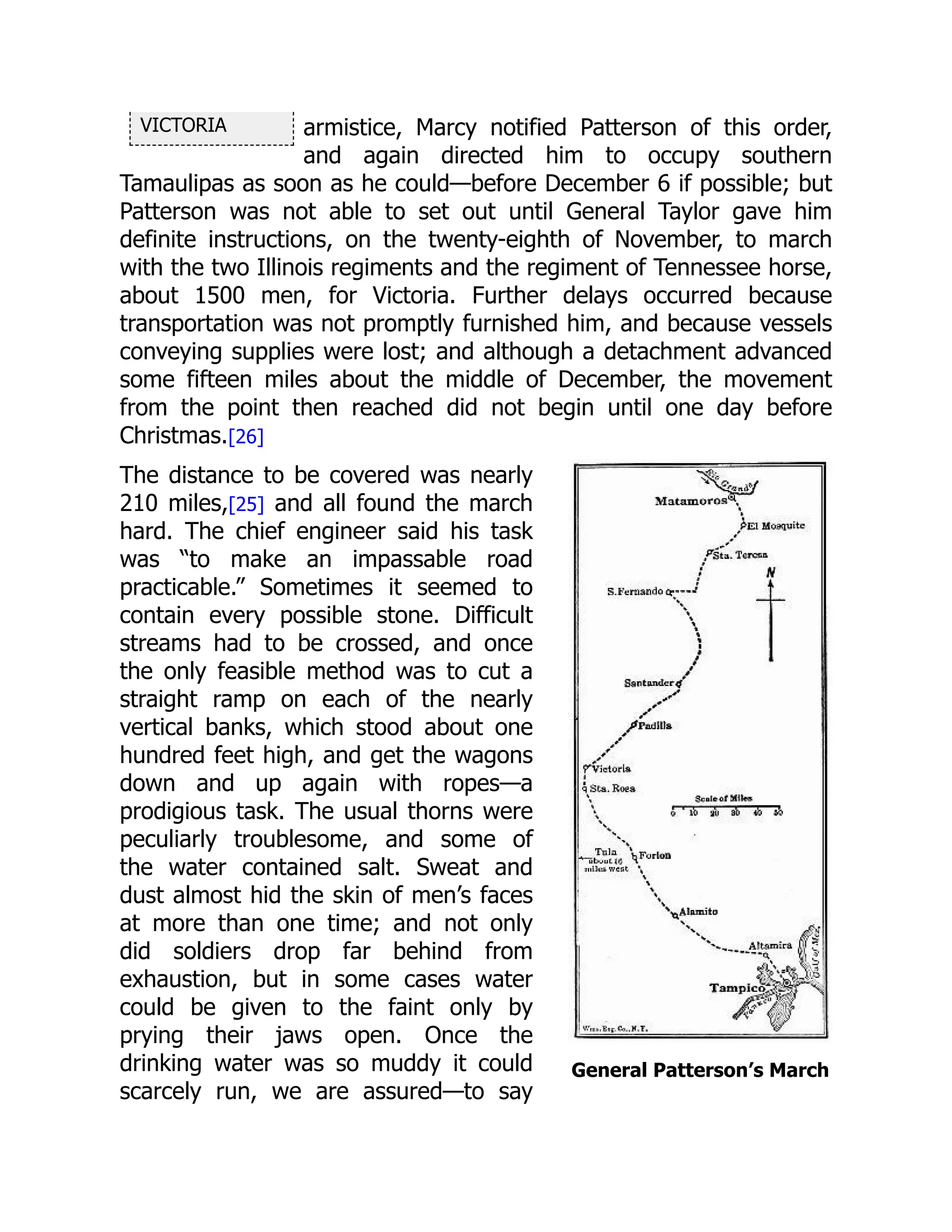 VICTORIA
General Patterson’s March
armistice, Marcy notified Patterson of this order,
and again directed him to occupy southern
Tamaulipas as soon as he could—before December 6 if possible; but
Patterson was not able to set out until General Taylor gave him
definite instructions, on the twenty-eighth of November, to march
with the two Illinois regiments and the regiment of Tennessee horse,
about 1500 men, for Victoria. Further delays occurred because
transportation was not promptly furnished him, and because vessels
conveying supplies were lost; and although a detachment advanced
some fifteen miles about the middle of December, the movement
from the point then reached did not begin until one day before
Christmas.[26]
The distance to be covered was nearly
210 miles,[25] and all found the march
hard. The chief engineer said his task
was “to make an impassable road
practicable.” Sometimes it seemed to
contain every possible stone. Difficult
streams had to be crossed, and once
the only feasible method was to cut a
straight ramp on each of the nearly
vertical banks, which stood about one
hundred feet high, and get the wagons
down and up again with ropes—a
prodigious task. The usual thorns were
peculiarly troublesome, and some of
the water contained salt. Sweat and
dust almost hid the skin of men’s faces
at more than one time; and not only
did soldiers drop far behind from
exhaustion, but in some cases water
could be given to the faint only by
prying their jaws open. Once the
drinking water was so muddy it could
scarcely run, we are assured—to say
 