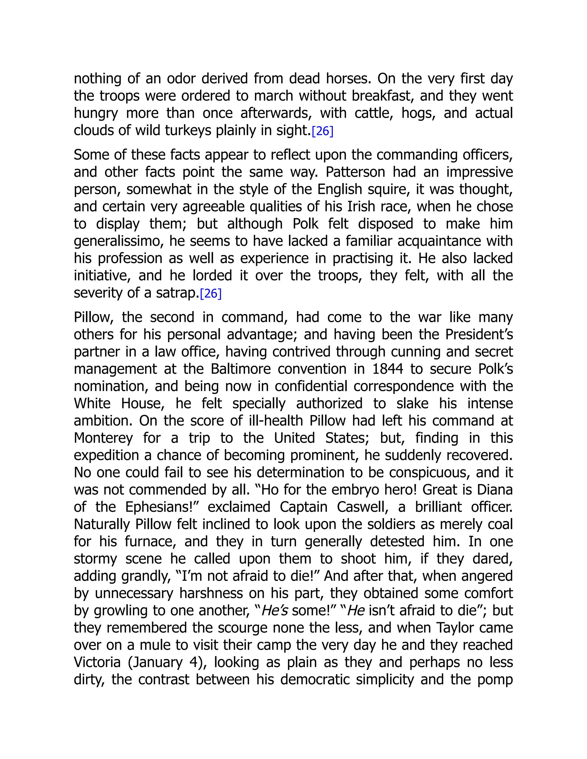 nothing of an odor derived from dead horses. On the very first day
the troops were ordered to march without breakfast, and they went
hungry more than once afterwards, with cattle, hogs, and actual
clouds of wild turkeys plainly in sight.[26]
Some of these facts appear to reflect upon the commanding officers,
and other facts point the same way. Patterson had an impressive
person, somewhat in the style of the English squire, it was thought,
and certain very agreeable qualities of his Irish race, when he chose
to display them; but although Polk felt disposed to make him
generalissimo, he seems to have lacked a familiar acquaintance with
his profession as well as experience in practising it. He also lacked
initiative, and he lorded it over the troops, they felt, with all the
severity of a satrap.[26]
Pillow, the second in command, had come to the war like many
others for his personal advantage; and having been the President’s
partner in a law office, having contrived through cunning and secret
management at the Baltimore convention in 1844 to secure Polk’s
nomination, and being now in confidential correspondence with the
White House, he felt specially authorized to slake his intense
ambition. On the score of ill-health Pillow had left his command at
Monterey for a trip to the United States; but, finding in this
expedition a chance of becoming prominent, he suddenly recovered.
No one could fail to see his determination to be conspicuous, and it
was not commended by all. “Ho for the embryo hero! Great is Diana
of the Ephesians!” exclaimed Captain Caswell, a brilliant officer.
Naturally Pillow felt inclined to look upon the soldiers as merely coal
for his furnace, and they in turn generally detested him. In one
stormy scene he called upon them to shoot him, if they dared,
adding grandly, “I’m not afraid to die!” And after that, when angered
by unnecessary harshness on his part, they obtained some comfort
by growling to one another, “He’s some!” “He isn’t afraid to die”; but
they remembered the scourge none the less, and when Taylor came
over on a mule to visit their camp the very day he and they reached
Victoria (January 4), looking as plain as they and perhaps no less
dirty, the contrast between his democratic simplicity and the pomp
 