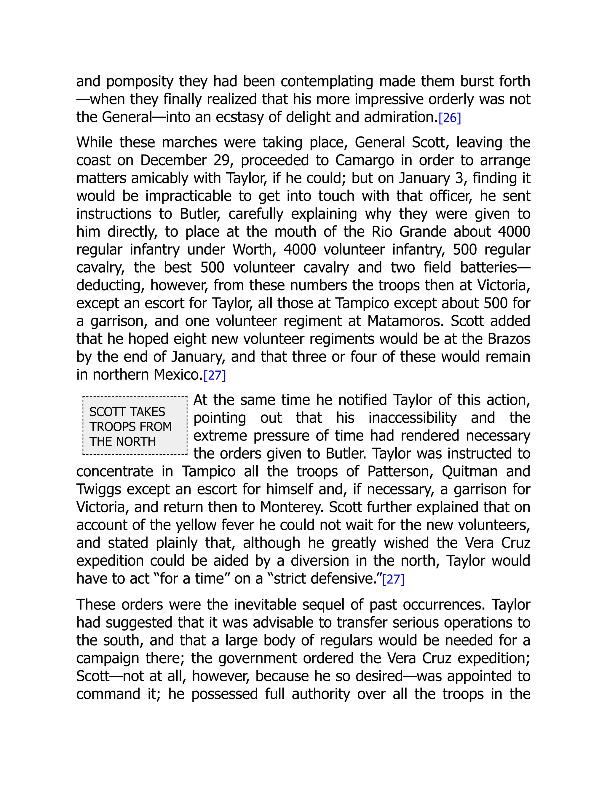 SCOTT TAKES
TROOPS FROM
THE NORTH
and pomposity they had been contemplating made them burst forth
—when they finally realized that his more impressive orderly was not
the General—into an ecstasy of delight and admiration.[26]
While these marches were taking place, General Scott, leaving the
coast on December 29, proceeded to Camargo in order to arrange
matters amicably with Taylor, if he could; but on January 3, finding it
would be impracticable to get into touch with that officer, he sent
instructions to Butler, carefully explaining why they were given to
him directly, to place at the mouth of the Rio Grande about 4000
regular infantry under Worth, 4000 volunteer infantry, 500 regular
cavalry, the best 500 volunteer cavalry and two field batteries—
deducting, however, from these numbers the troops then at Victoria,
except an escort for Taylor, all those at Tampico except about 500 for
a garrison, and one volunteer regiment at Matamoros. Scott added
that he hoped eight new volunteer regiments would be at the Brazos
by the end of January, and that three or four of these would remain
in northern Mexico.[27]
At the same time he notified Taylor of this action,
pointing out that his inaccessibility and the
extreme pressure of time had rendered necessary
the orders given to Butler. Taylor was instructed to
concentrate in Tampico all the troops of Patterson, Quitman and
Twiggs except an escort for himself and, if necessary, a garrison for
Victoria, and return then to Monterey. Scott further explained that on
account of the yellow fever he could not wait for the new volunteers,
and stated plainly that, although he greatly wished the Vera Cruz
expedition could be aided by a diversion in the north, Taylor would
have to act “for a time” on a “strict defensive.”[27]
These orders were the inevitable sequel of past occurrences. Taylor
had suggested that it was advisable to transfer serious operations to
the south, and that a large body of regulars would be needed for a
campaign there; the government ordered the Vera Cruz expedition;
Scott—not at all, however, because he so desired—was appointed to
command it; he possessed full authority over all the troops in the
 