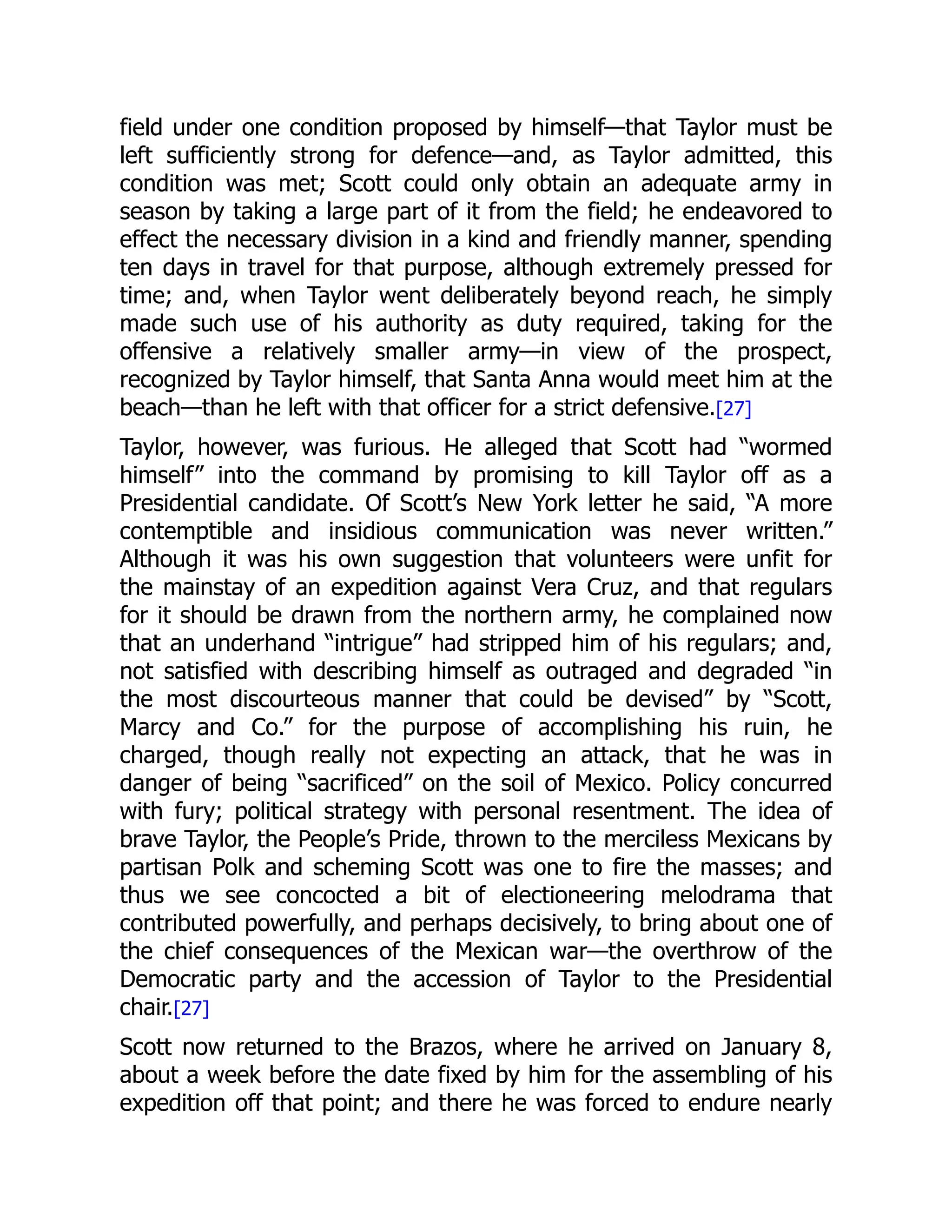 field under one condition proposed by himself—that Taylor must be
left sufficiently strong for defence—and, as Taylor admitted, this
condition was met; Scott could only obtain an adequate army in
season by taking a large part of it from the field; he endeavored to
effect the necessary division in a kind and friendly manner, spending
ten days in travel for that purpose, although extremely pressed for
time; and, when Taylor went deliberately beyond reach, he simply
made such use of his authority as duty required, taking for the
offensive a relatively smaller army—in view of the prospect,
recognized by Taylor himself, that Santa Anna would meet him at the
beach—than he left with that officer for a strict defensive.[27]
Taylor, however, was furious. He alleged that Scott had “wormed
himself” into the command by promising to kill Taylor off as a
Presidential candidate. Of Scott’s New York letter he said, “A more
contemptible and insidious communication was never written.”
Although it was his own suggestion that volunteers were unfit for
the mainstay of an expedition against Vera Cruz, and that regulars
for it should be drawn from the northern army, he complained now
that an underhand “intrigue” had stripped him of his regulars; and,
not satisfied with describing himself as outraged and degraded “in
the most discourteous manner that could be devised” by “Scott,
Marcy and Co.” for the purpose of accomplishing his ruin, he
charged, though really not expecting an attack, that he was in
danger of being “sacrificed” on the soil of Mexico. Policy concurred
with fury; political strategy with personal resentment. The idea of
brave Taylor, the People’s Pride, thrown to the merciless Mexicans by
partisan Polk and scheming Scott was one to fire the masses; and
thus we see concocted a bit of electioneering melodrama that
contributed powerfully, and perhaps decisively, to bring about one of
the chief consequences of the Mexican war—the overthrow of the
Democratic party and the accession of Taylor to the Presidential
chair.[27]
Scott now returned to the Brazos, where he arrived on January 8,
about a week before the date fixed by him for the assembling of his
expedition off that point; and there he was forced to endure nearly
 