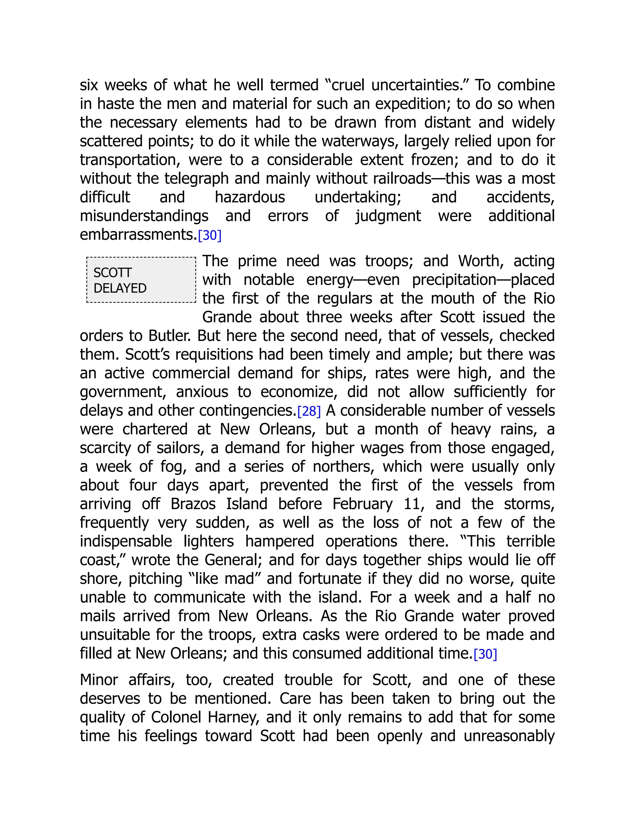 SCOTT
DELAYED
six weeks of what he well termed “cruel uncertainties.” To combine
in haste the men and material for such an expedition; to do so when
the necessary elements had to be drawn from distant and widely
scattered points; to do it while the waterways, largely relied upon for
transportation, were to a considerable extent frozen; and to do it
without the telegraph and mainly without railroads—this was a most
difficult and hazardous undertaking; and accidents,
misunderstandings and errors of judgment were additional
embarrassments.[30]
The prime need was troops; and Worth, acting
with notable energy—even precipitation—placed
the first of the regulars at the mouth of the Rio
Grande about three weeks after Scott issued the
orders to Butler. But here the second need, that of vessels, checked
them. Scott’s requisitions had been timely and ample; but there was
an active commercial demand for ships, rates were high, and the
government, anxious to economize, did not allow sufficiently for
delays and other contingencies.[28] A considerable number of vessels
were chartered at New Orleans, but a month of heavy rains, a
scarcity of sailors, a demand for higher wages from those engaged,
a week of fog, and a series of northers, which were usually only
about four days apart, prevented the first of the vessels from
arriving off Brazos Island before February 11, and the storms,
frequently very sudden, as well as the loss of not a few of the
indispensable lighters hampered operations there. “This terrible
coast,” wrote the General; and for days together ships would lie off
shore, pitching “like mad” and fortunate if they did no worse, quite
unable to communicate with the island. For a week and a half no
mails arrived from New Orleans. As the Rio Grande water proved
unsuitable for the troops, extra casks were ordered to be made and
filled at New Orleans; and this consumed additional time.[30]
Minor affairs, too, created trouble for Scott, and one of these
deserves to be mentioned. Care has been taken to bring out the
quality of Colonel Harney, and it only remains to add that for some
time his feelings toward Scott had been openly and unreasonably
 