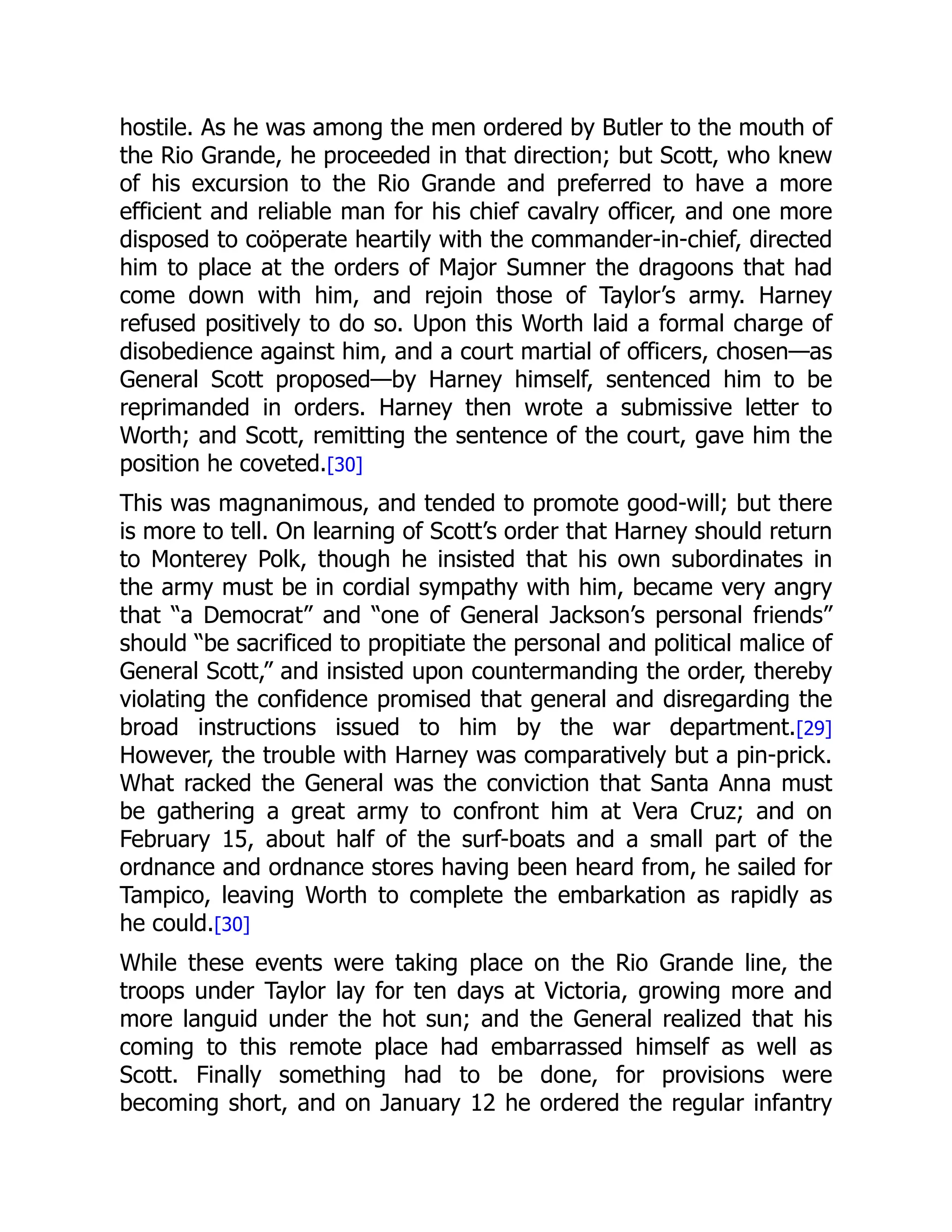 hostile. As he was among the men ordered by Butler to the mouth of
the Rio Grande, he proceeded in that direction; but Scott, who knew
of his excursion to the Rio Grande and preferred to have a more
efficient and reliable man for his chief cavalry officer, and one more
disposed to coöperate heartily with the commander-in-chief, directed
him to place at the orders of Major Sumner the dragoons that had
come down with him, and rejoin those of Taylor’s army. Harney
refused positively to do so. Upon this Worth laid a formal charge of
disobedience against him, and a court martial of officers, chosen—as
General Scott proposed—by Harney himself, sentenced him to be
reprimanded in orders. Harney then wrote a submissive letter to
Worth; and Scott, remitting the sentence of the court, gave him the
position he coveted.[30]
This was magnanimous, and tended to promote good-will; but there
is more to tell. On learning of Scott’s order that Harney should return
to Monterey Polk, though he insisted that his own subordinates in
the army must be in cordial sympathy with him, became very angry
that “a Democrat” and “one of General Jackson’s personal friends”
should “be sacrificed to propitiate the personal and political malice of
General Scott,” and insisted upon countermanding the order, thereby
violating the confidence promised that general and disregarding the
broad instructions issued to him by the war department.[29]
However, the trouble with Harney was comparatively but a pin-prick.
What racked the General was the conviction that Santa Anna must
be gathering a great army to confront him at Vera Cruz; and on
February 15, about half of the surf-boats and a small part of the
ordnance and ordnance stores having been heard from, he sailed for
Tampico, leaving Worth to complete the embarkation as rapidly as
he could.[30]
While these events were taking place on the Rio Grande line, the
troops under Taylor lay for ten days at Victoria, growing more and
more languid under the hot sun; and the General realized that his
coming to this remote place had embarrassed himself as well as
Scott. Finally something had to be done, for provisions were
becoming short, and on January 12 he ordered the regular infantry
 