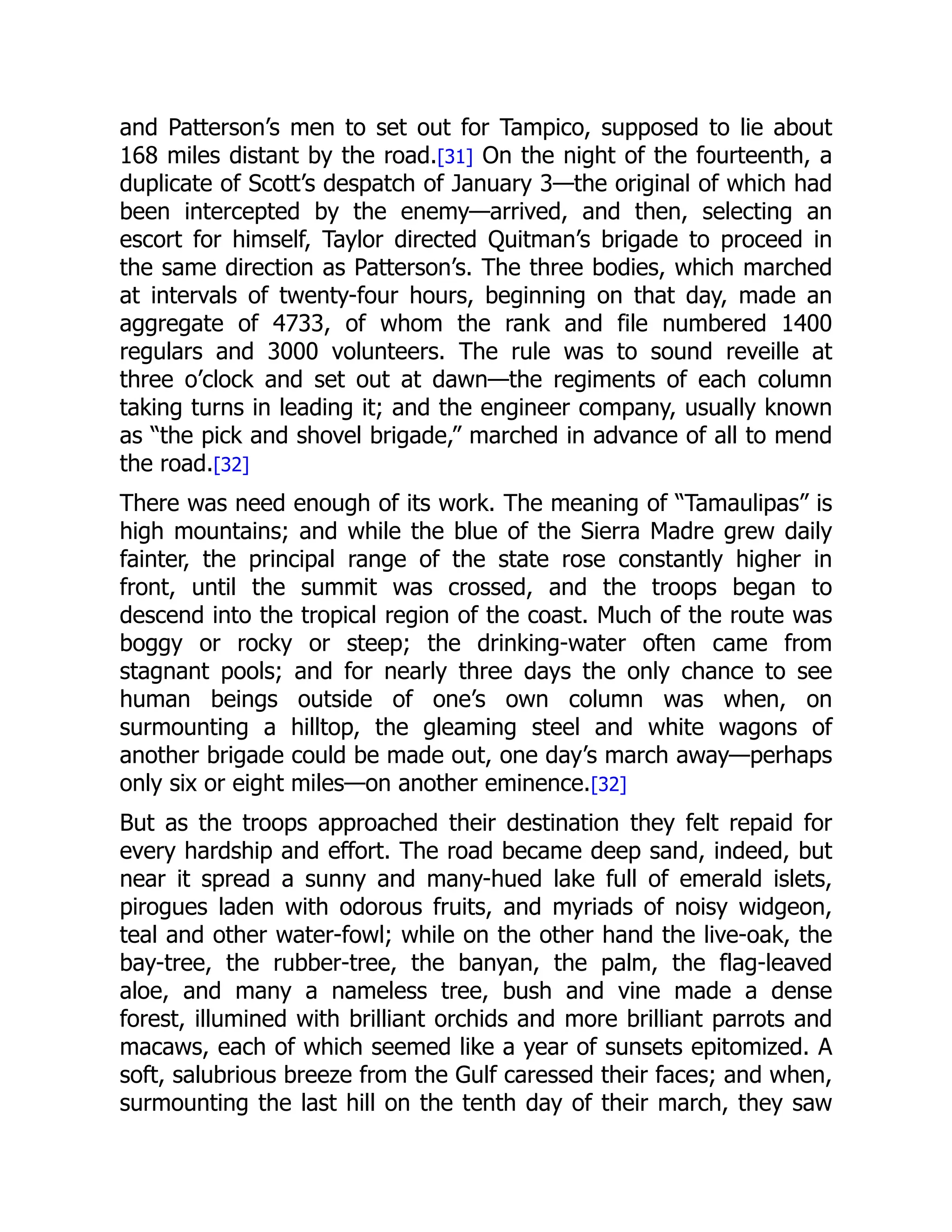 and Patterson’s men to set out for Tampico, supposed to lie about
168 miles distant by the road.[31] On the night of the fourteenth, a
duplicate of Scott’s despatch of January 3—the original of which had
been intercepted by the enemy—arrived, and then, selecting an
escort for himself, Taylor directed Quitman’s brigade to proceed in
the same direction as Patterson’s. The three bodies, which marched
at intervals of twenty-four hours, beginning on that day, made an
aggregate of 4733, of whom the rank and file numbered 1400
regulars and 3000 volunteers. The rule was to sound reveille at
three o’clock and set out at dawn—the regiments of each column
taking turns in leading it; and the engineer company, usually known
as “the pick and shovel brigade,” marched in advance of all to mend
the road.[32]
There was need enough of its work. The meaning of “Tamaulipas” is
high mountains; and while the blue of the Sierra Madre grew daily
fainter, the principal range of the state rose constantly higher in
front, until the summit was crossed, and the troops began to
descend into the tropical region of the coast. Much of the route was
boggy or rocky or steep; the drinking-water often came from
stagnant pools; and for nearly three days the only chance to see
human beings outside of one’s own column was when, on
surmounting a hilltop, the gleaming steel and white wagons of
another brigade could be made out, one day’s march away—perhaps
only six or eight miles—on another eminence.[32]
But as the troops approached their destination they felt repaid for
every hardship and effort. The road became deep sand, indeed, but
near it spread a sunny and many-hued lake full of emerald islets,
pirogues laden with odorous fruits, and myriads of noisy widgeon,
teal and other water-fowl; while on the other hand the live-oak, the
bay-tree, the rubber-tree, the banyan, the palm, the flag-leaved
aloe, and many a nameless tree, bush and vine made a dense
forest, illumined with brilliant orchids and more brilliant parrots and
macaws, each of which seemed like a year of sunsets epitomized. A
soft, salubrious breeze from the Gulf caressed their faces; and when,
surmounting the last hill on the tenth day of their march, they saw
 