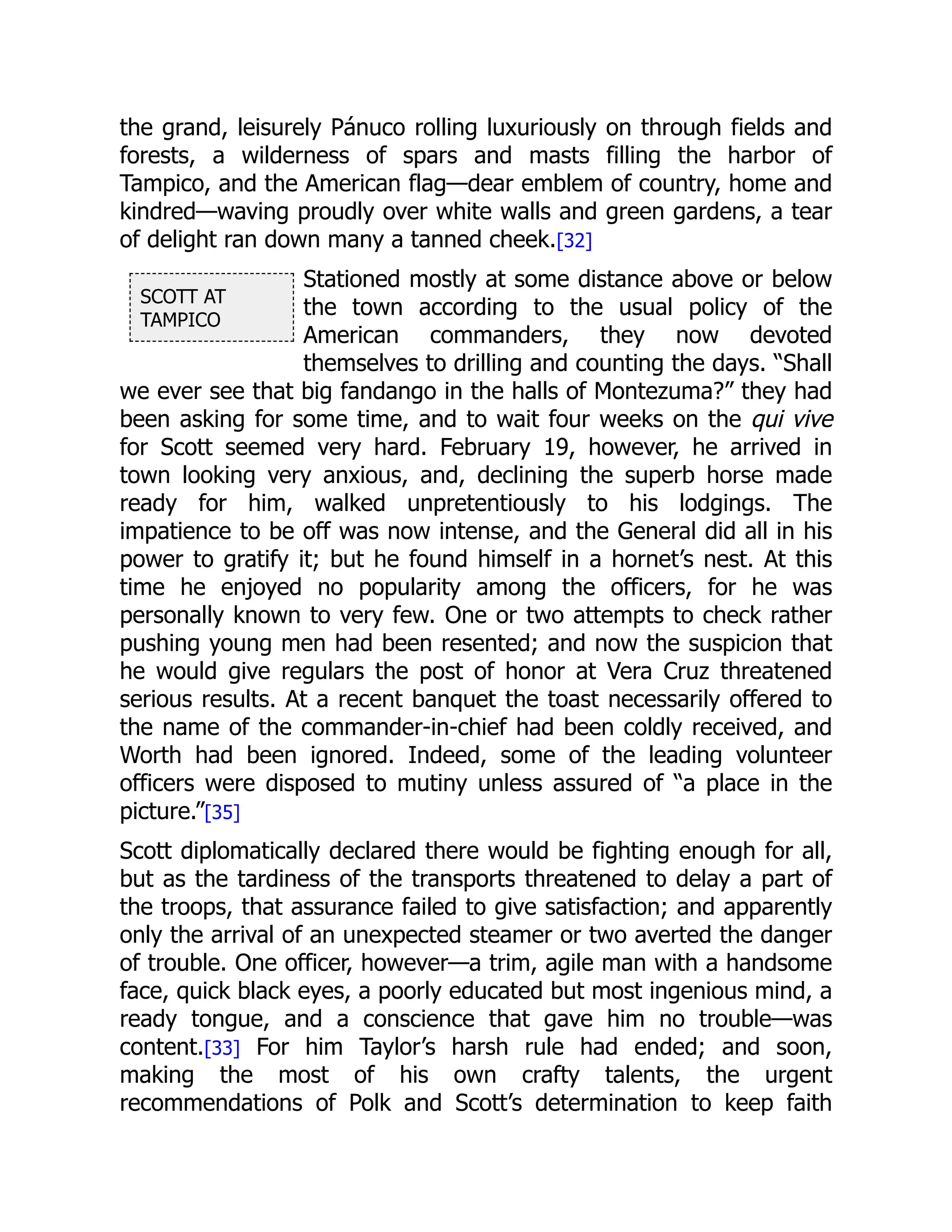 SCOTT AT
TAMPICO
the grand, leisurely Pánuco rolling luxuriously on through fields and
forests, a wilderness of spars and masts filling the harbor of
Tampico, and the American flag—dear emblem of country, home and
kindred—waving proudly over white walls and green gardens, a tear
of delight ran down many a tanned cheek.[32]
Stationed mostly at some distance above or below
the town according to the usual policy of the
American commanders, they now devoted
themselves to drilling and counting the days. “Shall
we ever see that big fandango in the halls of Montezuma?” they had
been asking for some time, and to wait four weeks on the qui vive
for Scott seemed very hard. February 19, however, he arrived in
town looking very anxious, and, declining the superb horse made
ready for him, walked unpretentiously to his lodgings. The
impatience to be off was now intense, and the General did all in his
power to gratify it; but he found himself in a hornet’s nest. At this
time he enjoyed no popularity among the officers, for he was
personally known to very few. One or two attempts to check rather
pushing young men had been resented; and now the suspicion that
he would give regulars the post of honor at Vera Cruz threatened
serious results. At a recent banquet the toast necessarily offered to
the name of the commander-in-chief had been coldly received, and
Worth had been ignored. Indeed, some of the leading volunteer
officers were disposed to mutiny unless assured of “a place in the
picture.”[35]
Scott diplomatically declared there would be fighting enough for all,
but as the tardiness of the transports threatened to delay a part of
the troops, that assurance failed to give satisfaction; and apparently
only the arrival of an unexpected steamer or two averted the danger
of trouble. One officer, however—a trim, agile man with a handsome
face, quick black eyes, a poorly educated but most ingenious mind, a
ready tongue, and a conscience that gave him no trouble—was
content.[33] For him Taylor’s harsh rule had ended; and soon,
making the most of his own crafty talents, the urgent
recommendations of Polk and Scott’s determination to keep faith
 