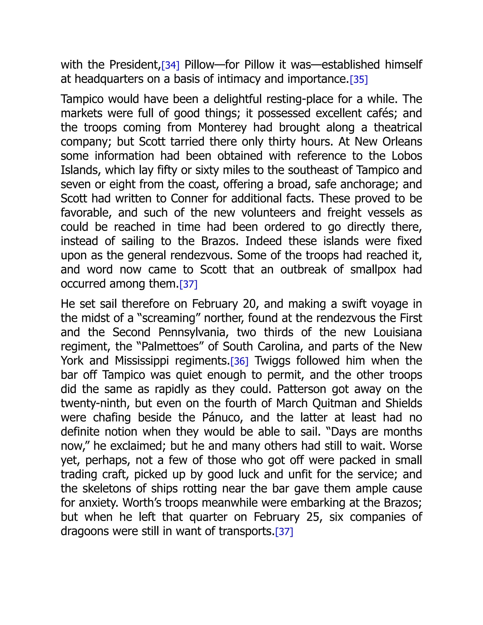 with the President,[34] Pillow—for Pillow it was—established himself
at headquarters on a basis of intimacy and importance.[35]
Tampico would have been a delightful resting-place for a while. The
markets were full of good things; it possessed excellent cafés; and
the troops coming from Monterey had brought along a theatrical
company; but Scott tarried there only thirty hours. At New Orleans
some information had been obtained with reference to the Lobos
Islands, which lay fifty or sixty miles to the southeast of Tampico and
seven or eight from the coast, offering a broad, safe anchorage; and
Scott had written to Conner for additional facts. These proved to be
favorable, and such of the new volunteers and freight vessels as
could be reached in time had been ordered to go directly there,
instead of sailing to the Brazos. Indeed these islands were fixed
upon as the general rendezvous. Some of the troops had reached it,
and word now came to Scott that an outbreak of smallpox had
occurred among them.[37]
He set sail therefore on February 20, and making a swift voyage in
the midst of a “screaming” norther, found at the rendezvous the First
and the Second Pennsylvania, two thirds of the new Louisiana
regiment, the “Palmettoes” of South Carolina, and parts of the New
York and Mississippi regiments.[36] Twiggs followed him when the
bar off Tampico was quiet enough to permit, and the other troops
did the same as rapidly as they could. Patterson got away on the
twenty-ninth, but even on the fourth of March Quitman and Shields
were chafing beside the Pánuco, and the latter at least had no
definite notion when they would be able to sail. “Days are months
now,” he exclaimed; but he and many others had still to wait. Worse
yet, perhaps, not a few of those who got off were packed in small
trading craft, picked up by good luck and unfit for the service; and
the skeletons of ships rotting near the bar gave them ample cause
for anxiety. Worth’s troops meanwhile were embarking at the Brazos;
but when he left that quarter on February 25, six companies of
dragoons were still in want of transports.[37]
 