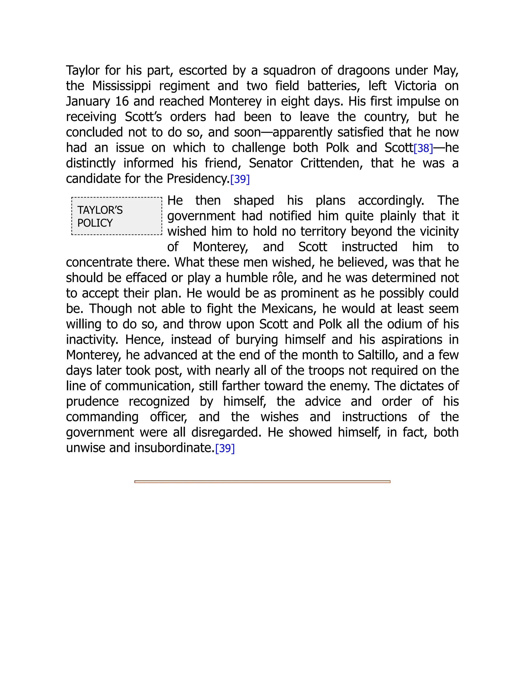 TAYLOR’S
POLICY
Taylor for his part, escorted by a squadron of dragoons under May,
the Mississippi regiment and two field batteries, left Victoria on
January 16 and reached Monterey in eight days. His first impulse on
receiving Scott’s orders had been to leave the country, but he
concluded not to do so, and soon—apparently satisfied that he now
had an issue on which to challenge both Polk and Scott[38]—he
distinctly informed his friend, Senator Crittenden, that he was a
candidate for the Presidency.[39]
He then shaped his plans accordingly. The
government had notified him quite plainly that it
wished him to hold no territory beyond the vicinity
of Monterey, and Scott instructed him to
concentrate there. What these men wished, he believed, was that he
should be effaced or play a humble rôle, and he was determined not
to accept their plan. He would be as prominent as he possibly could
be. Though not able to fight the Mexicans, he would at least seem
willing to do so, and throw upon Scott and Polk all the odium of his
inactivity. Hence, instead of burying himself and his aspirations in
Monterey, he advanced at the end of the month to Saltillo, and a few
days later took post, with nearly all of the troops not required on the
line of communication, still farther toward the enemy. The dictates of
prudence recognized by himself, the advice and order of his
commanding officer, and the wishes and instructions of the
government were all disregarded. He showed himself, in fact, both
unwise and insubordinate.[39]
 