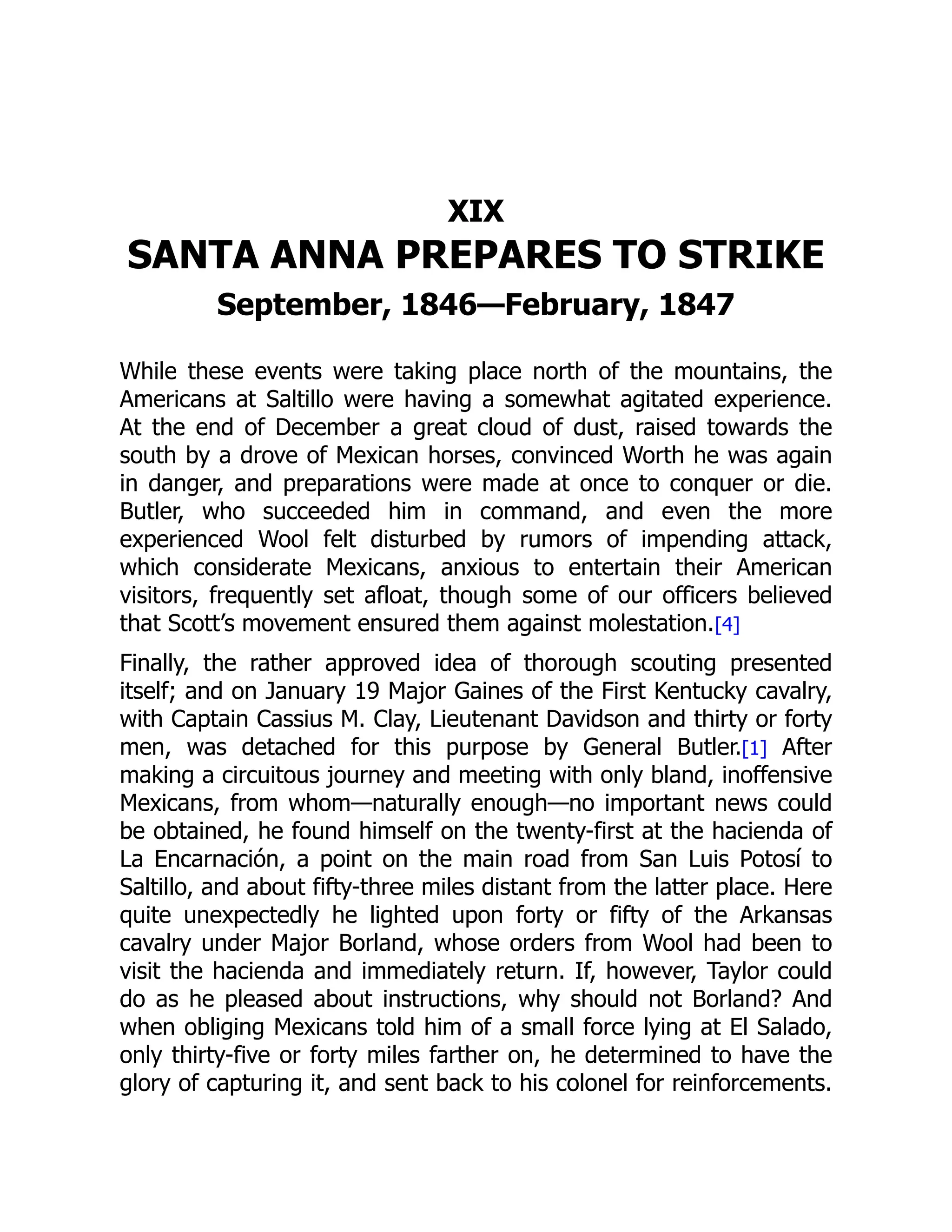 XIX
SANTA ANNA PREPARES TO STRIKE
September, 1846—February, 1847
While these events were taking place north of the mountains, the
Americans at Saltillo were having a somewhat agitated experience.
At the end of December a great cloud of dust, raised towards the
south by a drove of Mexican horses, convinced Worth he was again
in danger, and preparations were made at once to conquer or die.
Butler, who succeeded him in command, and even the more
experienced Wool felt disturbed by rumors of impending attack,
which considerate Mexicans, anxious to entertain their American
visitors, frequently set afloat, though some of our officers believed
that Scott’s movement ensured them against molestation.[4]
Finally, the rather approved idea of thorough scouting presented
itself; and on January 19 Major Gaines of the First Kentucky cavalry,
with Captain Cassius M. Clay, Lieutenant Davidson and thirty or forty
men, was detached for this purpose by General Butler.[1] After
making a circuitous journey and meeting with only bland, inoffensive
Mexicans, from whom—naturally enough—no important news could
be obtained, he found himself on the twenty-first at the hacienda of
La Encarnación, a point on the main road from San Luis Potosí to
Saltillo, and about fifty-three miles distant from the latter place. Here
quite unexpectedly he lighted upon forty or fifty of the Arkansas
cavalry under Major Borland, whose orders from Wool had been to
visit the hacienda and immediately return. If, however, Taylor could
do as he pleased about instructions, why should not Borland? And
when obliging Mexicans told him of a small force lying at El Salado,
only thirty-five or forty miles farther on, he determined to have the
glory of capturing it, and sent back to his colonel for reinforcements.
 