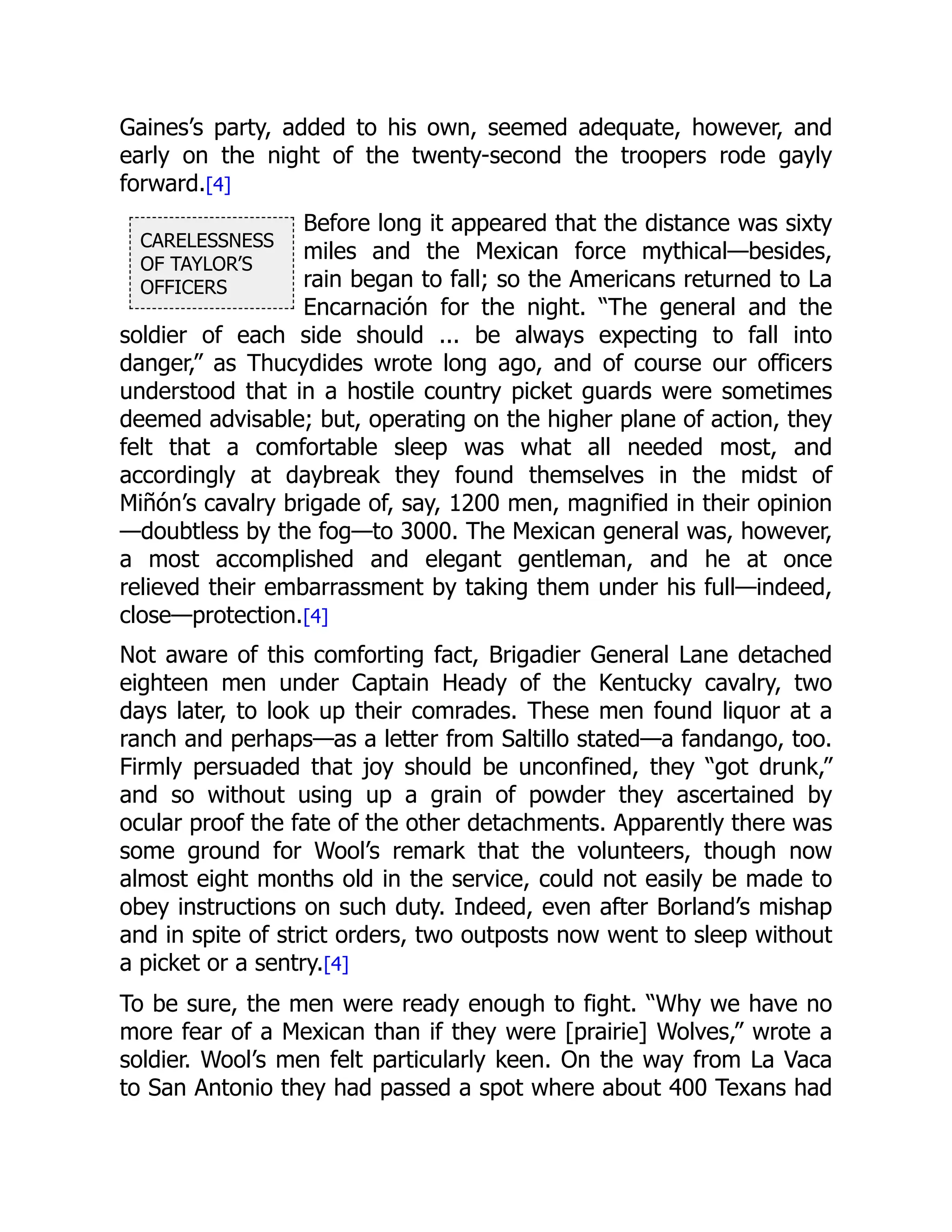 CARELESSNESS
OF TAYLOR’S
OFFICERS
Gaines’s party, added to his own, seemed adequate, however, and
early on the night of the twenty-second the troopers rode gayly
forward.[4]
Before long it appeared that the distance was sixty
miles and the Mexican force mythical—besides,
rain began to fall; so the Americans returned to La
Encarnación for the night. “The general and the
soldier of each side should ... be always expecting to fall into
danger,” as Thucydides wrote long ago, and of course our officers
understood that in a hostile country picket guards were sometimes
deemed advisable; but, operating on the higher plane of action, they
felt that a comfortable sleep was what all needed most, and
accordingly at daybreak they found themselves in the midst of
Miñón’s cavalry brigade of, say, 1200 men, magnified in their opinion
—doubtless by the fog—to 3000. The Mexican general was, however,
a most accomplished and elegant gentleman, and he at once
relieved their embarrassment by taking them under his full—indeed,
close—protection.[4]
Not aware of this comforting fact, Brigadier General Lane detached
eighteen men under Captain Heady of the Kentucky cavalry, two
days later, to look up their comrades. These men found liquor at a
ranch and perhaps—as a letter from Saltillo stated—a fandango, too.
Firmly persuaded that joy should be unconfined, they “got drunk,”
and so without using up a grain of powder they ascertained by
ocular proof the fate of the other detachments. Apparently there was
some ground for Wool’s remark that the volunteers, though now
almost eight months old in the service, could not easily be made to
obey instructions on such duty. Indeed, even after Borland’s mishap
and in spite of strict orders, two outposts now went to sleep without
a picket or a sentry.[4]
To be sure, the men were ready enough to fight. “Why we have no
more fear of a Mexican than if they were [prairie] Wolves,” wrote a
soldier. Wool’s men felt particularly keen. On the way from La Vaca
to San Antonio they had passed a spot where about 400 Texans had
 