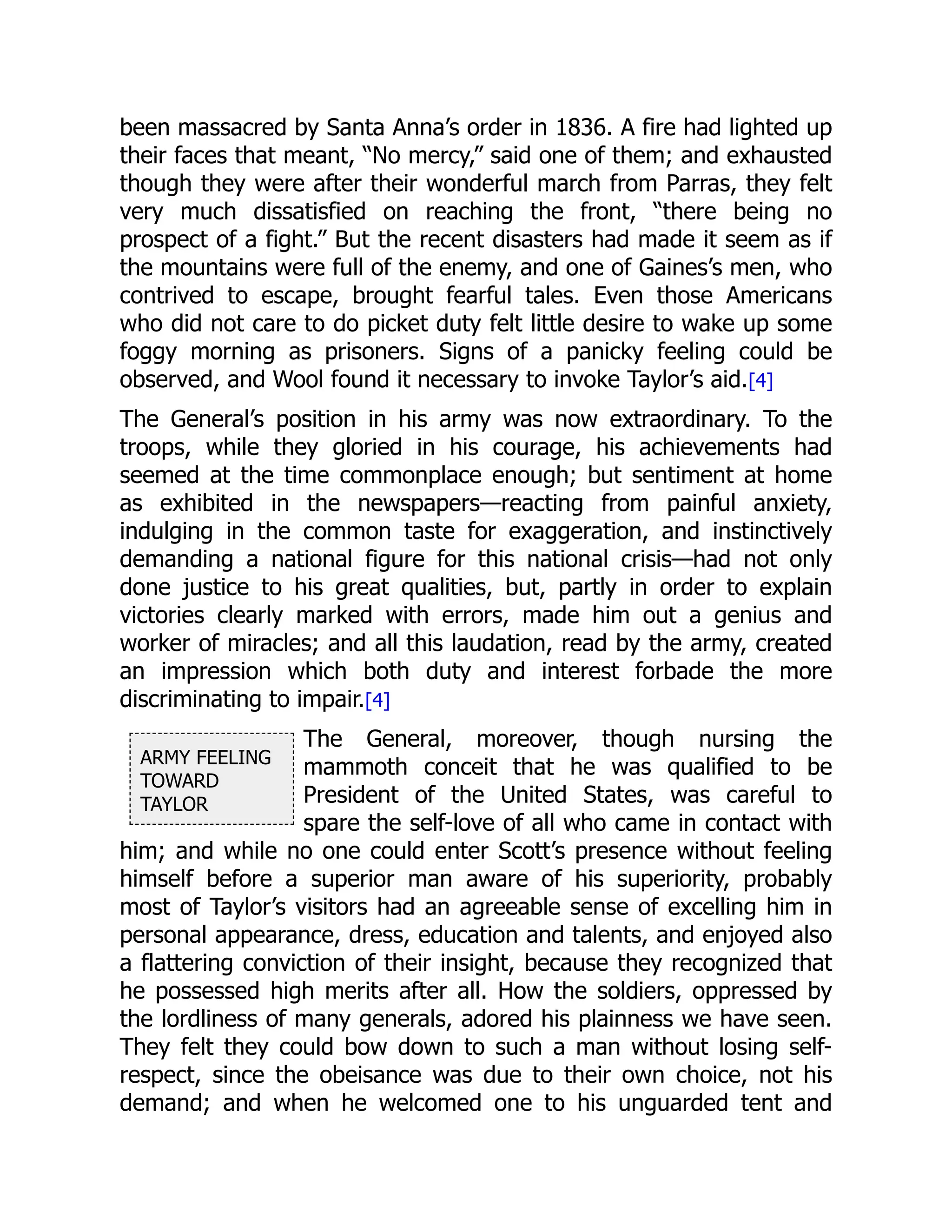 ARMY FEELING
TOWARD
TAYLOR
been massacred by Santa Anna’s order in 1836. A fire had lighted up
their faces that meant, “No mercy,” said one of them; and exhausted
though they were after their wonderful march from Parras, they felt
very much dissatisfied on reaching the front, “there being no
prospect of a fight.” But the recent disasters had made it seem as if
the mountains were full of the enemy, and one of Gaines’s men, who
contrived to escape, brought fearful tales. Even those Americans
who did not care to do picket duty felt little desire to wake up some
foggy morning as prisoners. Signs of a panicky feeling could be
observed, and Wool found it necessary to invoke Taylor’s aid.[4]
The General’s position in his army was now extraordinary. To the
troops, while they gloried in his courage, his achievements had
seemed at the time commonplace enough; but sentiment at home
as exhibited in the newspapers—reacting from painful anxiety,
indulging in the common taste for exaggeration, and instinctively
demanding a national figure for this national crisis—had not only
done justice to his great qualities, but, partly in order to explain
victories clearly marked with errors, made him out a genius and
worker of miracles; and all this laudation, read by the army, created
an impression which both duty and interest forbade the more
discriminating to impair.[4]
The General, moreover, though nursing the
mammoth conceit that he was qualified to be
President of the United States, was careful to
spare the self-love of all who came in contact with
him; and while no one could enter Scott’s presence without feeling
himself before a superior man aware of his superiority, probably
most of Taylor’s visitors had an agreeable sense of excelling him in
personal appearance, dress, education and talents, and enjoyed also
a flattering conviction of their insight, because they recognized that
he possessed high merits after all. How the soldiers, oppressed by
the lordliness of many generals, adored his plainness we have seen.
They felt they could bow down to such a man without losing self-
respect, since the obeisance was due to their own choice, not his
demand; and when he welcomed one to his unguarded tent and
 