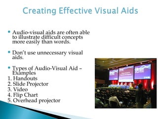  Audio-visual aids are often able
to illustrate difficult concepts
more easily than words.
 Don’t use unnecessary visual
aids.
 Types of Audio-Visual Aid –
Examples
1. Handouts
2. Slide Projector
3. Video
4. Flip Chart
5. Overhead projector
 