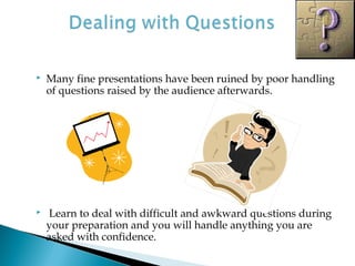  Many fine presentations have been ruined by poor handling
of questions raised by the audience afterwards.
 Learn to deal with difficult and awkward questions during
your preparation and you will handle anything you are
asked with confidence.
 