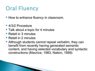  How to enhance fluency in classroom.
 4/3/2 Procedure
 Talk about a topic for 4 minutes
 Retell in 3 minutes
 Retell in 2 minutes
 Although students cannot repeat verbatim, they can
benefit from recently having generated semantic
content, and having selected vocabulary and syntactic
constructions (Maurice, 1983; Nation, 1989)
 