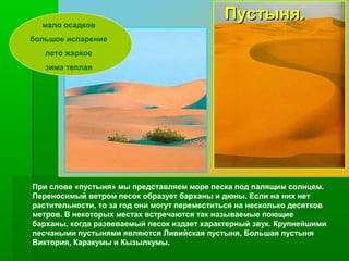 мало осадков

Пустыня.

большое испарение
лето жаркое
зима теплая

При слове «пустыня» мы представляем море песка под палящим солнцем.
Переносимый ветром песок образует барханы и дюны. Если на них нет
растительности, то за год они могут переместиться на несколько десятков
метров. В некоторых местах встречаются так называемые поющие
барханы, когда развеваемый песок издает характерный звук. Крупнейшими
песчаными пустынями являются Ливийская пустыня, Большая пустыня
Виктория, Каракумы и Кызылкумы.

 