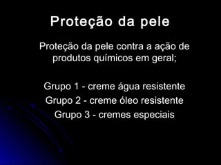 Proteção da peleProteção da pele
Proteção da pele contra a ação deProteção da pele contra a ação de
produtos químicos em geral;produtos químicos em geral;
Grupo 1 - creme água resistenteGrupo 1 - creme água resistente
Grupo 2 - creme óleo resistenteGrupo 2 - creme óleo resistente
Grupo 3 - cremes especiaisGrupo 3 - cremes especiais
 