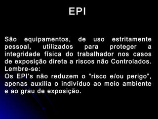 EPI
São equipamentos, de uso estritamente
pessoal, utilizados para proteger a
integridade física do trabalhador nos casos
de exposição direta a riscos não Controlados.
Lembre-se:
Os EPI’s não reduzem o “risco e/ou perigo”,
apenas auxilia o indivíduo ao meio ambiente
e ao grau de exposição.
 