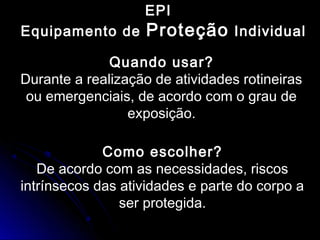 EPI
Equipamento de Proteção Individual
Quando usar?
Durante a realização de atividades rotineiras
ou emergenciais, de acordo com o grau de
exposição.
Como escolher?
De acordo com as necessidades, riscos
intrínsecos das atividades e parte do corpo a
ser protegida.
 