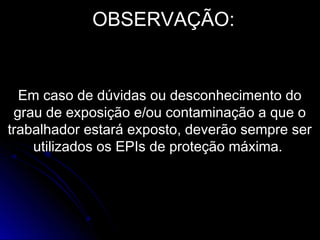 OBSERVAÇÃO:
Em caso de dúvidas ou desconhecimento do
grau de exposição e/ou contaminação a que o
trabalhador estará exposto, deverão sempre ser
utilizados os EPIs de proteção máxima.
 