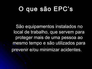 O que são EPC’sO que são EPC’s
São equipamentos instalados noSão equipamentos instalados no
local de trabalho, que servem paralocal de trabalho, que servem para
proteger mais de uma pessoa aoproteger mais de uma pessoa ao
mesmo tempo e são utilizados paramesmo tempo e são utilizados para
prevenir e/ou minimizar acidentes.prevenir e/ou minimizar acidentes.
 