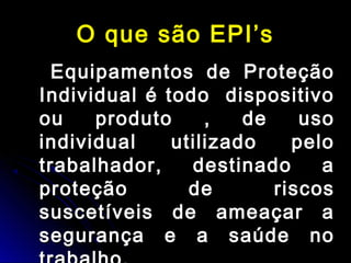 O que são EPI’sO que são EPI’s
Equipamentos de ProteçãoEquipamentos de Proteção
Individual é todo dispositivoIndividual é todo dispositivo
ou produto , de usoou produto , de uso
individual utilizado peloindividual utilizado pelo
trabalhador, destinado atrabalhador, destinado a
proteção de riscosproteção de riscos
suscetíveis de ameaçar asuscetíveis de ameaçar a
segurança e a saúde nosegurança e a saúde no
 