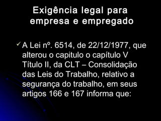 Exigência legal paraExigência legal para
empresa e empregadoempresa e empregado
 A Lei nº. 6514, de 22/12/1977, queA Lei nº. 6514, de 22/12/1977, que
alterou o capitulo o capítulo Valterou o capitulo o capítulo V
Título II, da CLT – ConsolidaçãoTítulo II, da CLT – Consolidação
das Leis do Trabalho, relativo adas Leis do Trabalho, relativo a
segurança do trabalho, em seussegurança do trabalho, em seus
artigos 166 e 167 informa que:artigos 166 e 167 informa que:
 