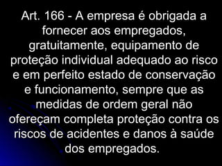 Art. 166 - A empresa é obrigada aArt. 166 - A empresa é obrigada a
fornecer aos empregados,fornecer aos empregados,
gratuitamente, equipamento degratuitamente, equipamento de
proteção individual adequado ao riscoproteção individual adequado ao risco
e em perfeito estado de conservaçãoe em perfeito estado de conservação
e funcionamento, sempre que ase funcionamento, sempre que as
medidas de ordem geral nãomedidas de ordem geral não
ofereçam completa proteção contra osofereçam completa proteção contra os
riscos de acidentes e danos à saúderiscos de acidentes e danos à saúde
dos empregados.dos empregados.
 