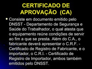 CERTIFICADO DECERTIFICADO DE
APROVAÇÃO (CA)APROVAÇÃO (CA)
 Consiste em documento emitido peloConsiste em documento emitido pelo
DNSST - Departamento de Segurança eDNSST - Departamento de Segurança e
Saúde do Trabalhador, o qual atesta queSaúde do Trabalhador, o qual atesta que
o equipamento reúne condições de serviro equipamento reúne condições de servir
ao fim a que se presta. Além do C.A., oao fim a que se presta. Além do C.A., o
fabricante deverá apresentar o C.R.F. -fabricante deverá apresentar o C.R.F. -
Certificado de Registro de Fabricante, e oCertificado de Registro de Fabricante, e o
importador, o C.R.I. - Certificado deimportador, o C.R.I. - Certificado de
Registro de Importador, ambos tambémRegistro de Importador, ambos também
emitidos pelo DNSST.emitidos pelo DNSST.
 