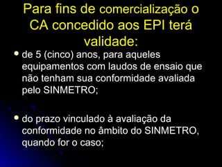 Para fins dePara fins de comercializaçãocomercialização oo
CA concedido aos EPI teráCA concedido aos EPI terá
validadevalidade::
 de 5 (cinco) anos, para aquelesde 5 (cinco) anos, para aqueles
equipamentos com laudos de ensaio queequipamentos com laudos de ensaio que
não tenham sua conformidade avaliadanão tenham sua conformidade avaliada
pelo SINMETRO;pelo SINMETRO;
 do prazo vinculado à avaliação dado prazo vinculado à avaliação da
conformidade no âmbito do SINMETRO,conformidade no âmbito do SINMETRO,
quando for o caso;quando for o caso;
 