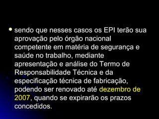  sendo que nesses casos os EPI terão suasendo que nesses casos os EPI terão sua
aprovação pelo órgão nacionalaprovação pelo órgão nacional
competente em matéria de segurança ecompetente em matéria de segurança e
saúde no trabalho, mediantesaúde no trabalho, mediante
apresentação e análise do Termo deapresentação e análise do Termo de
Responsabilidade Técnica e daResponsabilidade Técnica e da
especificação técnica de fabricação,especificação técnica de fabricação,
podendo ser renovado atépodendo ser renovado até dezembro dedezembro de
20072007, quando se expirarão os prazos, quando se expirarão os prazos
concedidos.concedidos.
 
