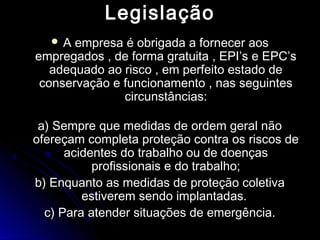 LegislaçãoLegislação
 A empresa é obrigada a fornecer aosA empresa é obrigada a fornecer aos
empregados , de forma gratuita , EPI’s e EPC’sempregados , de forma gratuita , EPI’s e EPC’s
adequado ao risco , em perfeito estado deadequado ao risco , em perfeito estado de
conservação e funcionamento , nas seguintesconservação e funcionamento , nas seguintes
circunstâncias:circunstâncias:
a) Sempre que medidas de ordem geral nãoa) Sempre que medidas de ordem geral não
ofereçam completa proteção contra os riscos deofereçam completa proteção contra os riscos de
acidentes do trabalho ou de doençasacidentes do trabalho ou de doenças
profissionais e do trabalho;profissionais e do trabalho;
b) Enquanto as medidas de proteção coletivab) Enquanto as medidas de proteção coletiva
estiverem sendo implantadas.estiverem sendo implantadas.
c) Para atender situações de emergência.c) Para atender situações de emergência.
 