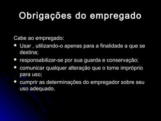 Obrigações do empregadoObrigações do empregado
Cabe ao empregado:Cabe ao empregado:
 Usar , utilizando-o apenas para a finalidade a que seUsar , utilizando-o apenas para a finalidade a que se
destina;destina;
 responsabilizar-se por sua guarda e conservação;responsabilizar-se por sua guarda e conservação;
 comunicar qualquer alteração que o torne imprópriocomunicar qualquer alteração que o torne impróprio
para uso;para uso;
 cumprir as determinações do empregador sobre seucumprir as determinações do empregador sobre seu
uso adequado.uso adequado.
 